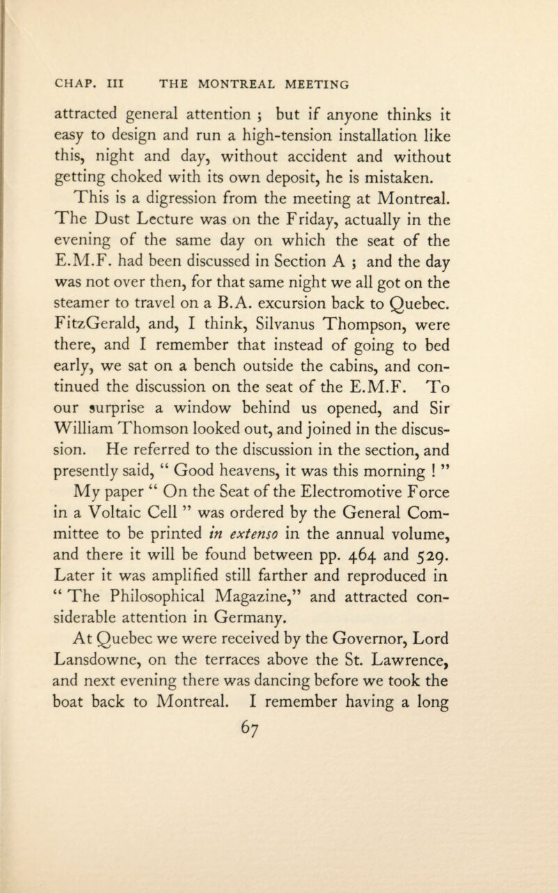 attracted general attention ; but if anyone thinks it easy to design and run a high-tension installation like this, night and day, without accident and without getting choked with its own deposit, he is mistaken. This is a digression from the meeting at Montreal. The Dust Lecture was on the Friday, actually in the evening of the same day on which the seat of the E.M.F. had been discussed in Section A ; and the day was not over then, for that same night we all got on the steamer to travel on a B.A. excursion back to Quebec. FitzGerald, and, I think, Silvanus Thompson, were there, and I remember that instead of going to bed early, we sat on a bench outside the cabins, and con¬ tinued the discussion on the seat of the E.M.F. To our surprise a window behind us opened, and Sir William Thomson looked out, and joined in the discus¬ sion. He referred to the discussion in the section, and presently said, “ Good heavens, it was this morning ! ” My paper “ On the Seat of the Electromotive Force in a Voltaic Cell ” was ordered by the General Com¬ mittee to be printed in extenso in the annual volume, and there it will be found between pp. 464 and 529. Later it was amplified still farther and reproduced in “ The Philosophical Magazine,” and attracted con¬ siderable attention in Germany. At Quebec we were received by the Governor, Lord Lansdowne, on the terraces above the St. Lawrence, and next evening there was dancing before we took the boat back to Montreal. I remember having a long