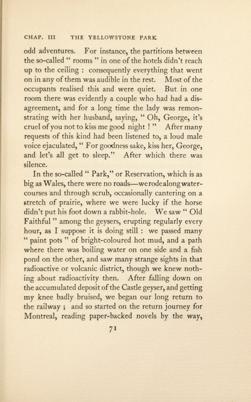 odd adventures. For instance, the partitions between the so-called “ rooms ” in one of the hotels didn’t reach up to the ceiling : consequently everything that went on in any of them was audible in the rest. Most of the occupants realised this and were quiet. But in one room there was evidently a couple who had had a dis¬ agreement, and for a long time the lady was remon¬ strating with her husband, saying, “ Oh, George, it’s cruel of you not to kiss me good night ! ” After many requests of this kind had been listened to, a loud male voice ejaculated, “ For goodness sake, kiss her, George, and let’s all get to sleep.” After which there was silence. In the so-called “ Park,” or Reservation, which is as big as Wales, there were no roads—we rode along water¬ courses and through scrub, occasionally cantering on a stretch of prairie, where we were lucky if the horse didn’t put his foot down a rabbit-hole. We saw “ Old Faithful ” among the geysers, erupting regularly every hour, as I suppose it is doing still : we passed many “ paint pots ” of bright-coloured hot mud, and a path where there was boiling water on one side and a fish pond on the other, and saw many strange sights in that radioactive or volcanic district, though we knew noth¬ ing about radioactivity then. After falling down on the accumulated deposit of the Castle geyser, and getting my knee badly bruised, we began our long return to the railway ; and so started on the return journey for Montreal, reading paper-backed novels by the way,