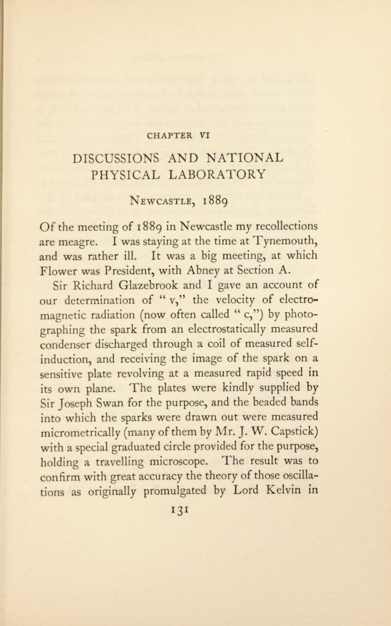 CHAPTER VI DISCUSSIONS AND NATIONAL PHYSICAL LABORATORY Newcastle, 1889 Of the meeting of 1889 in Newcastle my recollections are meagre. I was staying at the time at Tynemouth, and was rather ill. It was a big meeting, at which Flower was President, with Abney at Section A. Sir Richard Glazebrook and I gave an account of our determination of “ v,” the velocity of electro¬ magnetic radiation (now often called “ c,”) by photo¬ graphing the spark from an electrostatically measured condenser discharged through a coil of measured self- induction, and receiving the image of the spark on a sensitive plate revolving at a measured rapid speed in its own plane. The plates were kindly supplied by Sir Joseph Swan for the purpose, and the beaded bands into which the sparks were drawn out were measured micrometrically (many of them by Mr. J. W. Capstick) with a special graduated circle provided for the purpose, holding a travelling microscope. The result was to confirm with great accuracy the theory of those oscilla¬ tions as originally promulgated by Lord Kelvin in