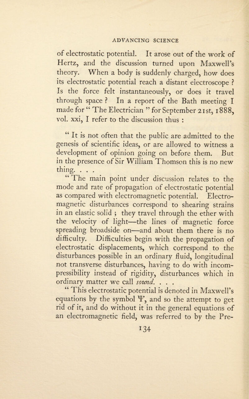 of electrostatic potential. It arose out of the work of Hertz, and the discussion turned upon Maxwell’s theory. When a body is suddenly charged, how does its electrostatic potential reach a distant electroscope ? Is the force felt instantaneously, or does it travel through space ? In a report of the Bath meeting I made for “ The Electrician ” for September 21st, 1888, vol. xxi, I refer to the discussion thus : “ It is not often that the public are admitted to the genesis of scientific ideas, or are allowed to witness a development of opinion going on before them. But in the presence of Sir William Thomson this is no new thing. . . . “ The main point under discussion relates to the mode and rate of propagation of electrostatic potential as compared with electromagnetic potential. Electro¬ magnetic disturbances correspond to shearing strains in an elastic solid ; they travel through the ether with the velocity of light—the lines of magnetic force spreading broadside on—and about them there is no difficulty. Difficulties begin with the propagation of electrostatic displacements, which correspond to the disturbances possible in an ordinary fluid, longitudinal not transverse disturbances, having to do with incom¬ pressibility instead of rigidity, disturbances which in ordinary matter we call sound. . . . “ This electrostatic potential is denoted in Maxwell’s equations by the symbol T, and so the attempt to get rid of it, and do without it in the general equations of an electromagnetic field, was referred to by the Pre-