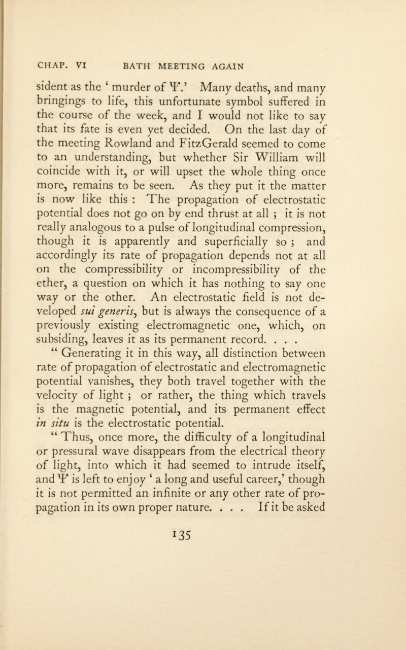 CHAP. VI BATH MEETING AGAIN sident as the ‘ murder of XPV Many deaths, and many bringings to life, this unfortunate symbol suffered in the course of the week, and I would not like to say that its fate is even yet decided. On the last day of the meeting Rowland and FitzGerald seemed to come to an understanding, but whether Sir William will coincide with it, or will upset the whole thing once more, remains to be seen. As they put it the matter is now like this : The propagation of electrostatic potential does not go on by end thrust at all ; it is not really analogous to a pulse of longitudinal compression, though it is apparently and superficially so ; and accordingly its rate of propagation depends not at all on the compressibility or incompressibility of the ether, a question on which it has nothing to say one way or the other. An electrostatic field is not de¬ veloped sui generis, but is always the consequence of a previously existing electromagnetic one, which, on subsiding, leaves it as its permanent record. . . . “ Generating it in this way, all distinction between rate of propagation of electrostatic and electromagnetic potential vanishes, they both travel together with the velocity of light ; or rather, the thing which travels is the magnetic potential, and its permanent effect in situ is the electrostatic potential. “ Thus, once more, the difficulty of a longitudinal or pressural wave disappears from the electrical theory of light, into which it had seemed to intrude itself, and lF is left to enjoy ‘ a long and useful career,’ though it is not permitted an infinite or any other rate of pro¬ pagation in its own proper nature. ... If it be asked *35
