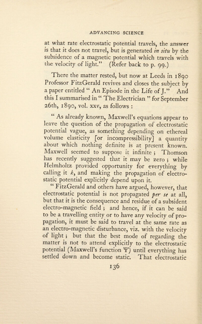 at what rate electrostatic potential travels, the answer is that it does not travel, but is generated in situ by the subsidence of a magnetic potential which travels with the velocity of light.” (Refer back to p. 99.) There the matter rested, but now at Leeds in 1890 Professor FitzGerald revives and closes the subject by a paper entitled “ An Episode in the Life of J.” And this I summarised in “ The Electrician ” for September 26th, 1890, vol. xxv, as follows : “ As already known, Maxwell's equations appear to leave the question of the propagation of electrostatic potential vague, as something depending on ethereal volume elasticity [or incompressibility] a quantity about which nothing definite is at present known. Maxwell seemed to suppose it infinite ; Thomson has recently suggested that it may be zero ; while Helmholtz provided opportunity for everything by calling it k, and making the propagation of electro¬ static potential explicitly depend upon it. “ FitzGerald and others have argued, however, that electrostatic potential is not propagated per se at all, but that it is the consequence and residue of a subsident electro-magnetic field ; and hence, if it can be said to be a travelling entity or to have any velocity of pro¬ pagation, it must be said to travel at the same rate as an electro-magnetic disturbance, viz. with the velocity of light ; but that the best mode of regarding the matter is not to attend explicitly to the electrostatic potential (Maxwell’s function T) until everything has settled down and become static. That electrostatic