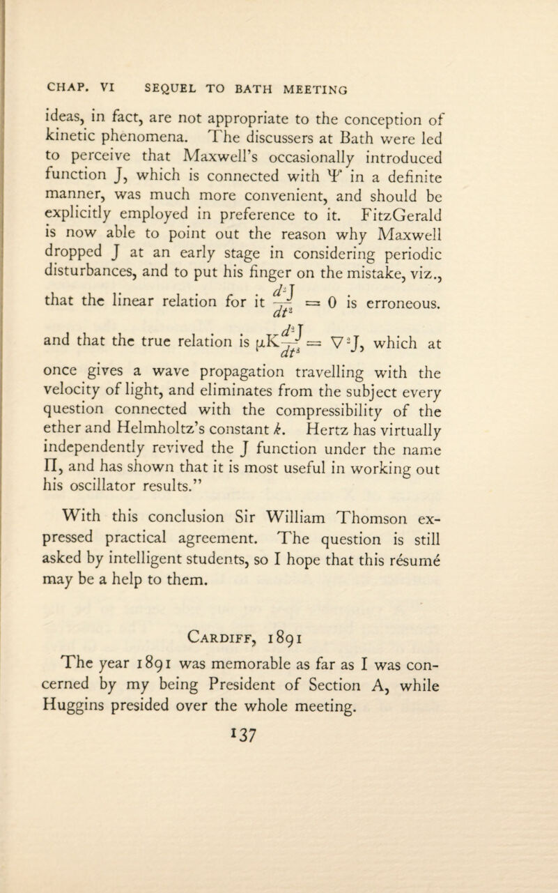 CHAP. VI SEQUEL TO BATH MEETING ideas, in fact, are not appropriate to the conception of kinetic phenomena. The discussers at Bath were led to perceive that Maxwell’s occasionally introduced function J, which is connected with T in a definite manner, was much more convenient, and should be explicitly employed in preference to it. FitzGerald is now able to point out the reason why Maxwell dropped J at an early stage in considering periodic disturbances, and to put his finger on the mistake, viz., that the linear relation for it ~ = 0 is erroneous. at2 and that the true relation is = V2J, which at once gives a wave propagation travelling with the velocity of light, and eliminates from the subject every question connected with the compressibility of the ether and Helmholtz’s constant k. Hertz has virtually independently revived the J function under the name n, and has shown that it is most useful in working out his oscillator results.” With this conclusion Sir William Thomson ex¬ pressed practical agreement. The question is still asked by intelligent students, so I hope that this resume may be a help to them. Cardiff, 1891 The year 1891 was memorable as far as I was con¬ cerned by my being President of Section A, while Huggins presided over the whole meeting.