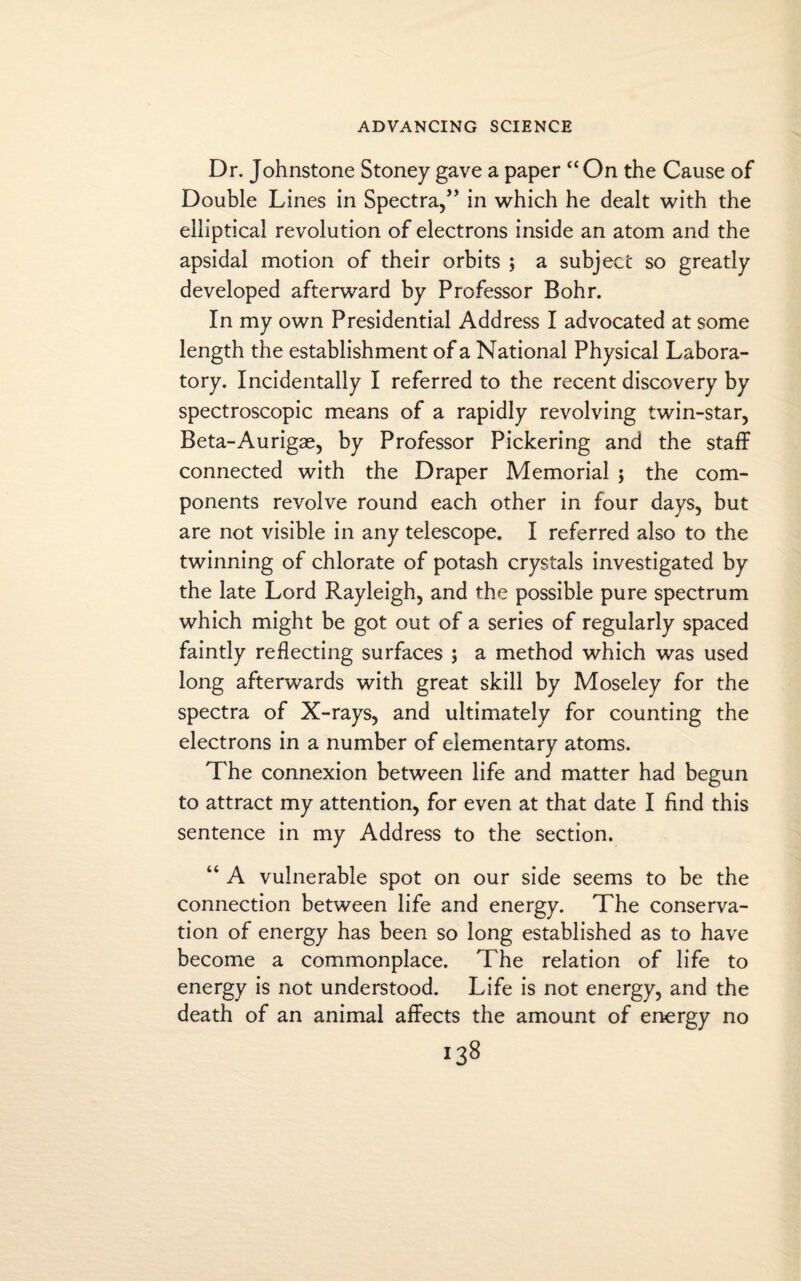 Dr. Johnstone Stoney gave a paper “ On the Cause of Double Lines in Spectra,” in which he dealt with the elliptical revolution of electrons inside an atom and the apsidal motion of their orbits ; a subject so greatly developed afterward by Professor Bohr. In my own Presidential Address I advocated at some length the establishment of a National Physical Labora¬ tory. Incidentally I referred to the recent discovery by spectroscopic means of a rapidly revolving twin-star, Beta-Aurigae, by Professor Pickering and the staff connected with the Draper Memorial $ the com¬ ponents revolve round each other in four days, but are not visible in any telescope. I referred also to the twinning of chlorate of potash crystals investigated by the late Lord Rayleigh, and the possible pure spectrum which might be got out of a series of regularly spaced faintly reflecting surfaces 5 a method which was used long afterwards with great skill by Moseley for the spectra of X-rays, and ultimately for counting the electrons in a number of elementary atoms. The connexion between life and matter had begun to attract my attention, for even at that date I find this sentence in my Address to the section. “ A vulnerable spot on our side seems to be the connection between life and energy. The conserva¬ tion of energy has been so long established as to have become a commonplace. The relation of life to energy is not understood. Life is not energy, and the death of an animal affects the amount of energy no