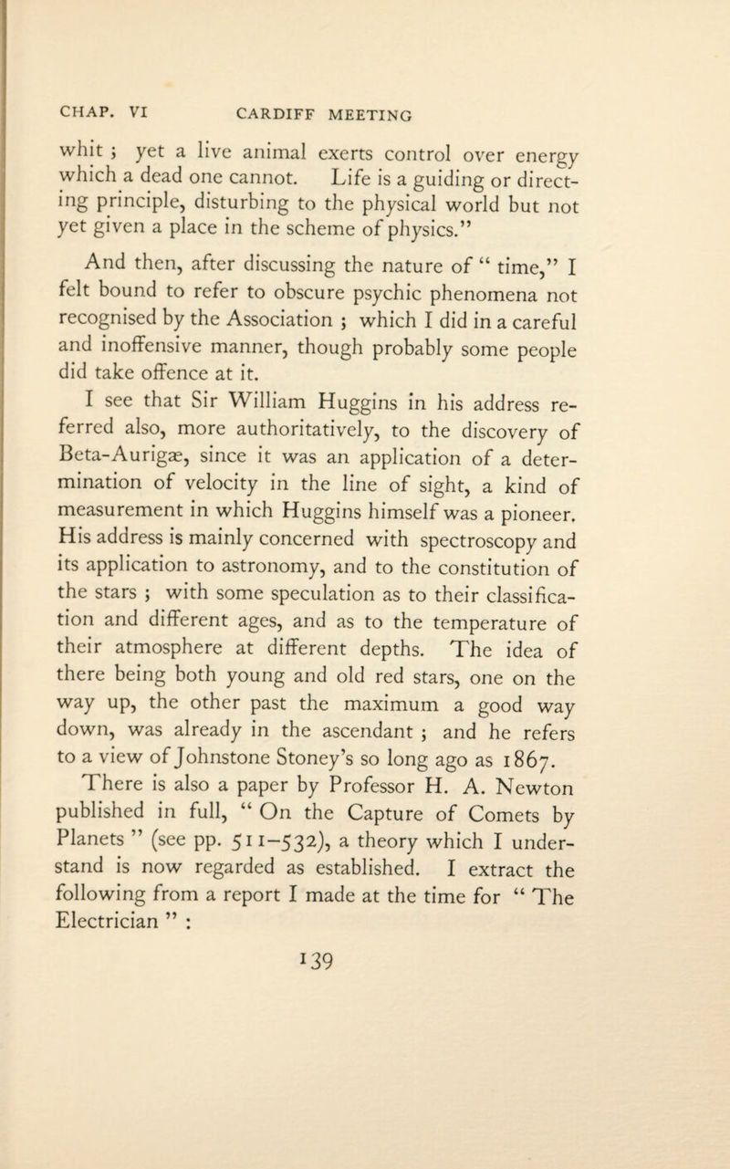 whit ; yet a live animal exerts control over energy which a dead one cannot. Life is a guiding or direct¬ ing principle, disturbing to the physical world but not yet given a place in the scheme of physics.” And then, after discussing the nature of “ time,” I felt bound to refer to obscure psychic phenomena not recognised by the Association ; which I did in a careful and inoffensive manner, though probably some people did take offence at it. I see that Sir William Huggins in his address re¬ ferred also, more authoritatively, to the discovery of Beta-Aurigas, since it was an application of a deter¬ mination of velocity in the line of sight, a kind of measurement in which Huggins himself was a pioneer. His address is mainly concerned with spectroscopy and its application to astronomy, and to the constitution of the stars ; with some speculation as to their classifica¬ tion and different ages, and as to the temperature of their atmosphere at different depths. The idea of there being both young and old red stars, one on the way up, the other past the maximum a good way down, was already in the ascendant ; and he refers to a view of Johnstone Stoney’s so long ago as 1867. There is also a paper by Professor H. A. Newton published in full, “ On the Capture of Comets by Planets ” (see pp. 511-532), a theory which I under¬ stand is now regarded as established. I extract the following from a report I made at the time for “ The Electrician ” :