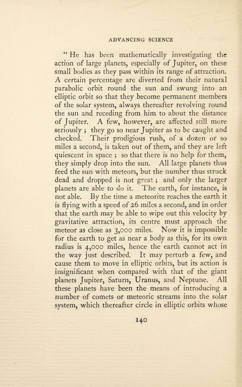 “ He has been mathematically investigating the action of large planets, especially of Jupiter, on these small bodies as they pass within its range of attraction. A certain percentage are diverted from their natural parabolic orbit round the sun and swung into an elliptic orbit so that they become permanent members of the solar system, always thereafter revolving round the sun and receding from him to about the distance of Jupiter. A few, however, are affected still more seriously ; they go so near Jupiter as to be caught and checked. Their prodigious rush, of a dozen or so miles a second, is taken out of them, and they are left quiescent in space ; so that there is no help for them, they simply drop into the sun. All large planets thus feed the sun with meteors, but the number thus struck dead and dropped is not great ; and only the larger planets are able to do it. The earth, for instance, is not able. By the time a meteorite reaches the earth it is flying with a speed of 26 miles a second, and in order that the earth may be able to wipe out this velocity by gravitative attraction, its centre must approach the meteor as close as 3,000 miles. Now it is impossible for the earth to get as near a body as this, for its own radius is 4,000 miles, hence the earth cannot act in the way just described. It may perturb a few, and cause them to move in elliptic orbits, but its action is insignificant when compared with that of the giant planets Jupiter, Saturn, Uranus, and Neptune. All these planets have been the means of introducing a number of comets or meteoric streams into the solar system, which thereafter circle in elliptic orbits whose