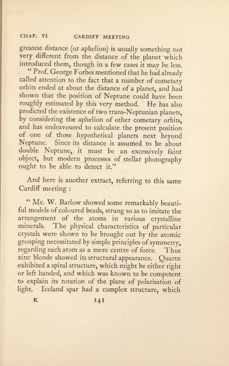 greatest distance (or aphelion) is usually something not very different from the distance of the planet which introduced them, though in a few cases it may be less. “ Prof. George Forbes mentioned that he had already called attention to the fact that a number of cometary orbits ended at about the distance of a planet, and had shown that the position of Neptune could have been roughly estimated by this very method. He has also predicted the existence of two trans-Neptunian planets, by considering the aphelion of other cometary orbits, and has endeavoured to calculate the present position of one of those hypothetical planets next beyond Neptune. Since its distance is assumed to be about double Neptune, it must be an excessively faint object, but modern processes of stellar photography ought to be able to detect it.” And here is another extract, referring to this same Cardiff meeting : “ Mr. W. Barlow showed some remarkably beauti¬ ful models of coloured beads, strung so as to imitate the arrangement of the atoms in various crystalline minerals. The physical characteristics of particular crystals were shown to be brought out by the atomic grouping necessitated by simple principles of symmetry, regarding each atom as a mere centre of force. Thus zinc blende showed its structural appearance. Quartz exhibited a spiral structure, which might be either right or left handed, and which was known to be competent to explain its rotation of the plane of polarisation of light. Iceland spar had a complex structure, which K. I4I