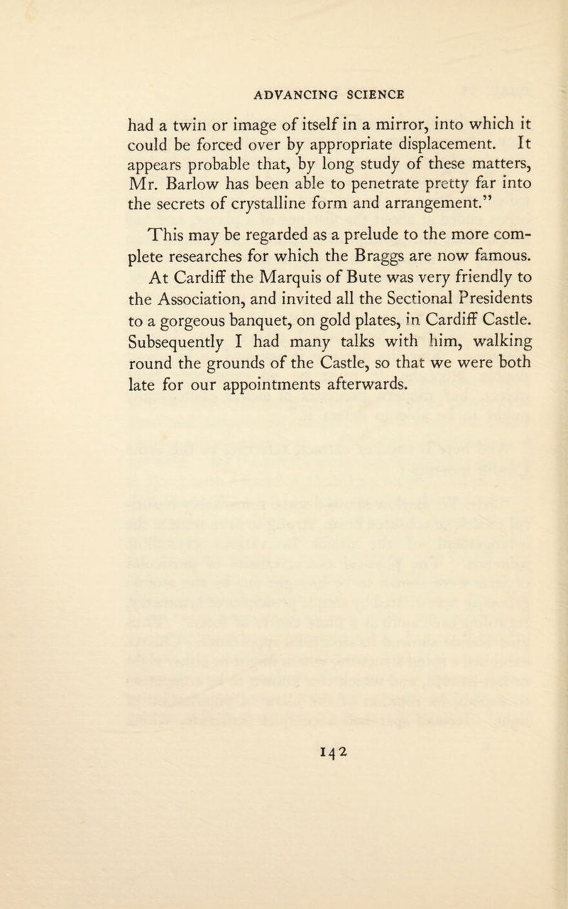 had a twin or image of itself in a mirror, into which it could be forced over by appropriate displacement. It appears probable that, by long study of these matters, Mr. Barlow has been able to penetrate pretty far into the secrets of crystalline form and arrangement.” This may be regarded as a prelude to the more com¬ plete researches for which the Braggs are now famous. At Cardiff the Marquis of Bute was very friendly to the Association, and invited all the Sectional Presidents to a gorgeous banquet, on gold plates, in. Cardiff Castle. Subsequently I had many talks with him, walking round the grounds of the Castle, so that we were both late for our appointments afterwards.