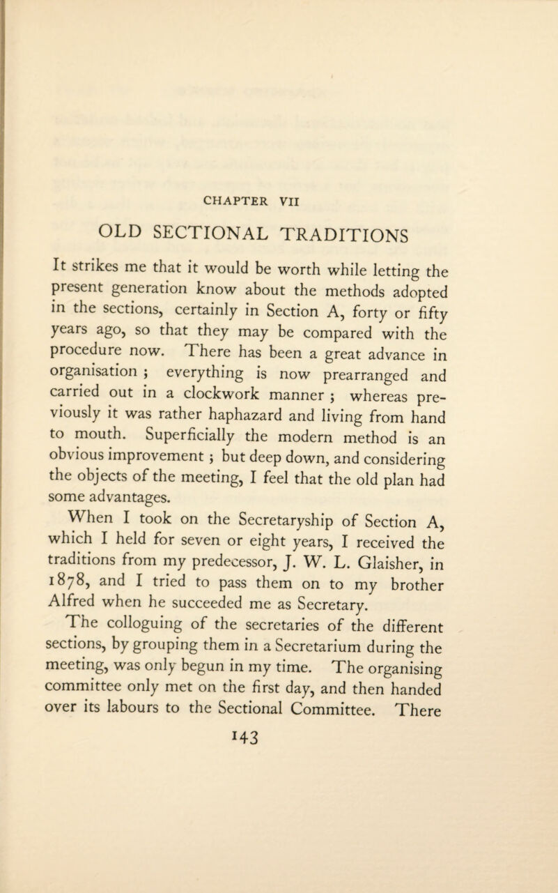 CHAPTER VII OLD SECTIONAL TRADITIONS It strikes me that it would be worth while letting the present generation know about the methods adopted in the sections, certainly in Section A, forty or fifty years ago, so that they may be compared with the procedure now. There has been a great advance in organisation ; everything is now prearranged and carried out in a clockwork manner ; whereas pre¬ viously it was rather haphazard and living from hand to mouth. Superficially the modern method is an obvious improvement ; but deep down, and considering the objects of the meeting, I feel that the old plan had some advantages. When I took on the Secretaryship of Section A, which I held for seven or eight years, I received the traditions from my predecessor, J. W. L. Glaisher, in 1878, and I tried to pass them on to my brother Alfred when he succeeded me as Secretary. The colloguing of the secretaries of the different sections, by grouping them in a Secretarium during the meeting, was only begun in my time. The organising committee only met on the first day, and then handed over its labours to the Sectional Committee. There