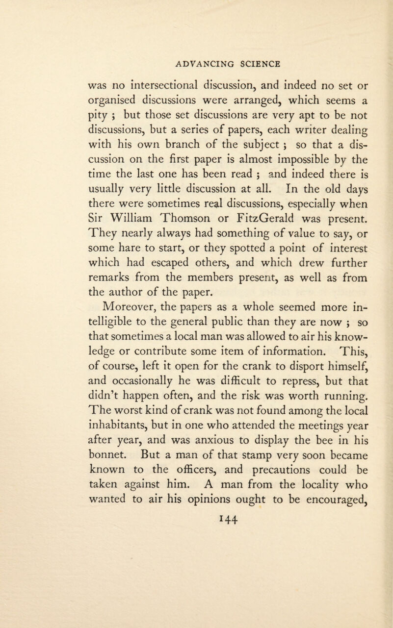 was no intersectional discussion, and indeed no set or organised discussions were arranged, which seems a pity ; but those set discussions are very apt to be not discussions, but a series of papers, each writer dealing with his own branch of the subject ; so that a dis¬ cussion on the first paper is almost impossible by the time the last one has been read ; and indeed there is usually very little discussion at all. In the old days there were sometimes real discussions, especially when Sir William Thomson or FitzGerald was present. They nearly always had something of value to say, or some hare to start, or they spotted a point of interest which had escaped others, and which drew further remarks from the members present, as well as from the author of the paper. Moreover, the papers as a whole seemed more in¬ telligible to the general public than they are now ; so that sometimes a local man was allowed to air his know¬ ledge or contribute some item of information. This, of course, left it open for the crank to disport himself, and occasionally he was difficult to repress, but that didn’t happen often, and the risk was worth running. The worst kind of crank was not found among the local inhabitants, but in one who attended the meetings year after year, and was anxious to display the bee in his bonnet. But a man of that stamp very soon became known to the officers, and precautions could be taken against him. A man from the locality who wanted to air his opinions ought to be encouraged,