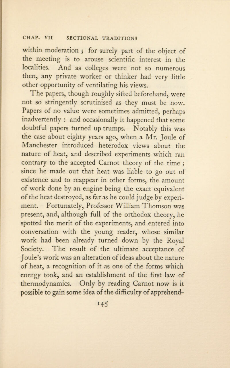 within moderation ; for surely part of the object of the meeting is to arouse scientific interest in the localities. And as colleges were not so numerous then, any private worker or thinker had very little other opportunity of ventilating his views. The papers, though roughly sifted beforehand, were not so stringently scrutinised as they must be now. Papers of no value were sometimes admitted, perhaps inadvertently : and occasionally it happened that some doubtful papers turned up trumps. Notably this was the case about eighty years ago, when a Mr. Joule of Manchester introduced heterodox views about the nature of heat, and described experiments which ran contrary to the accepted Carnot theory of the time ; since he made out that heat was liable to go out of existence and to reappear in other forms, the amount of work done by an engine being the exact equivalent of the heat destroyed, as far as he could judge by experi¬ ment. Fortunately, Professor William Thomson was present, and, although full of the orthodox theory, he spotted the merit of the experiments, and entered into conversation with the young reader, whose similar work had been already turned down by the Royal Society. The result of the ultimate acceptance of Joule’s work was an alteration of ideas about the nature of heat, a recognition of it as one of the forms which energy took, and an establishment of the first law of thermodynamics. Only by reading Carnot now is it possible to gain some idea of the difficulty of apprehend- H5