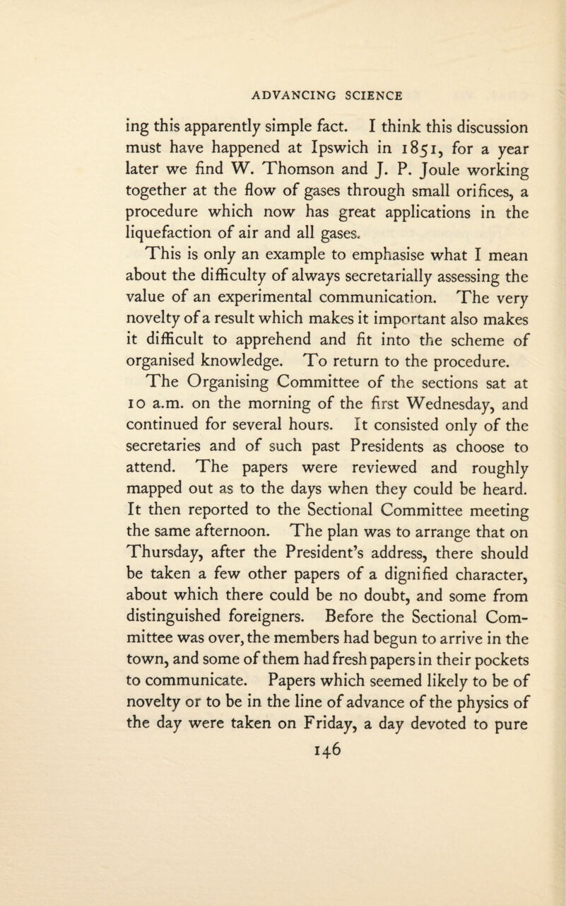 ing this apparently simple fact. I think this discussion must have happened at Ipswich in 1851, for a year later we find W. Thomson and J. P. Joule working together at the flow of gases through small orifices, a procedure which now has great applications in the liquefaction of air and all gases. This is only an example to emphasise what I mean about the difficulty of always secretarially assessing the value of an experimental communication. The very novelty of a result which makes it important also makes it difficult to apprehend and fit into the scheme of organised knowledge. To return to the procedure. The Organising Committee of the sections sat at 10 a.m. on the morning of the first Wednesday, and continued for several hours. It consisted only of the secretaries and of such past Presidents as choose to attend. The papers were reviewed and roughly mapped out as to the days when they could be heard. It then reported to the Sectional Committee meeting the same afternoon. The plan was to arrange that on Thursday, after the President’s address, there should be taken a few other papers of a dignified character, about which there could be no doubt, and some from distinguished foreigners. Before the Sectional Com¬ mittee was over, the members had begun to arrive in the town, and some of them had fresh papers in their pockets to communicate. Papers which seemed likely to be of novelty or to be in the line of advance of the physics of the day were taken on Friday, a day devoted to pure