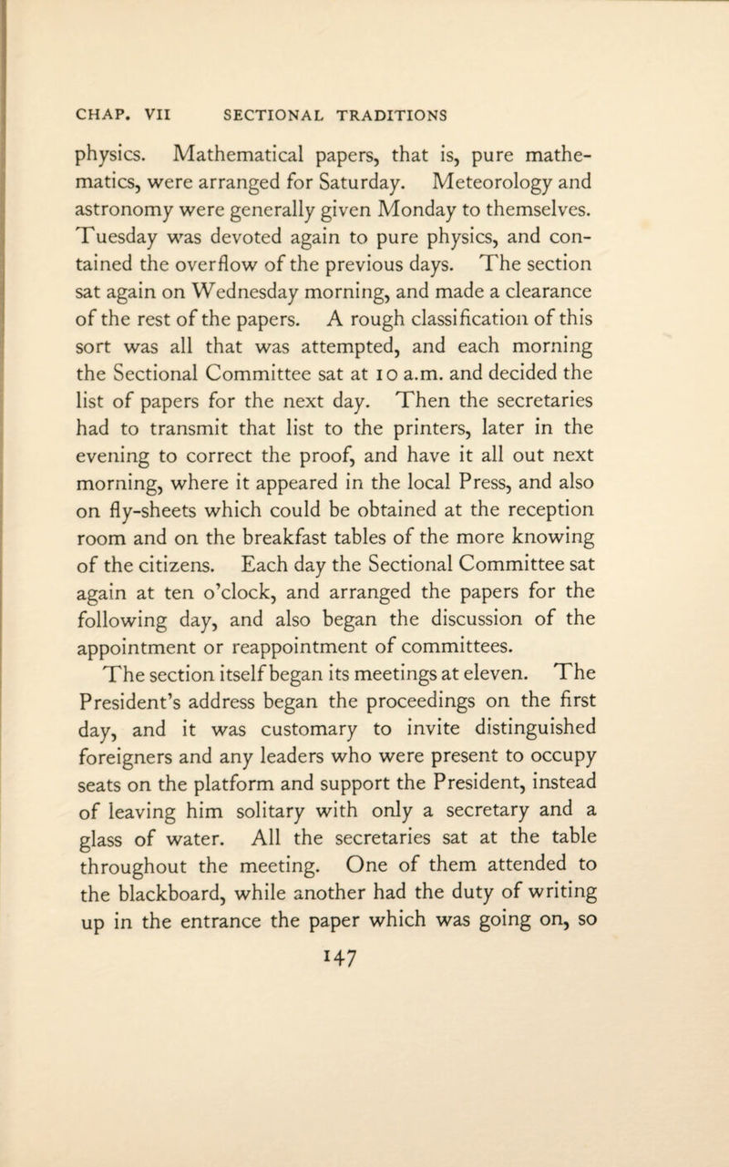 physics. Mathematical papers, that is, pure mathe¬ matics, were arranged for Saturday. Meteorology and astronomy were generally given Monday to themselves. Tuesday was devoted again to pure physics, and con¬ tained the overflow of the previous days. The section sat again on Wednesday morning, and made a clearance of the rest of the papers. A rough classification of this sort was all that was attempted, and each morning the Sectional Committee sat at 10 a.m. and decided the list of papers for the next day. Then the secretaries had to transmit that list to the printers, later in the evening to correct the proof, and have it all out next morning, where it appeared in the local Press, and also on fly-sheets which could be obtained at the reception room and on the breakfast tables of the more knowing of the citizens. Each day the Sectional Committee sat again at ten o’clock, and arranged the papers for the following day, and also began the discussion of the appointment or reappointment of committees. The section itself began its meetings at eleven. The President’s address began the proceedings on the first day, and it was customary to invite distinguished foreigners and any leaders who were present to occupy seats on the platform and support the President, instead of leaving him solitary with only a secretary and a glass of water. All the secretaries sat at the table throughout the meeting. One of them attended to the blackboard, while another had the duty of writing up in the entrance the paper which was going on, so H7