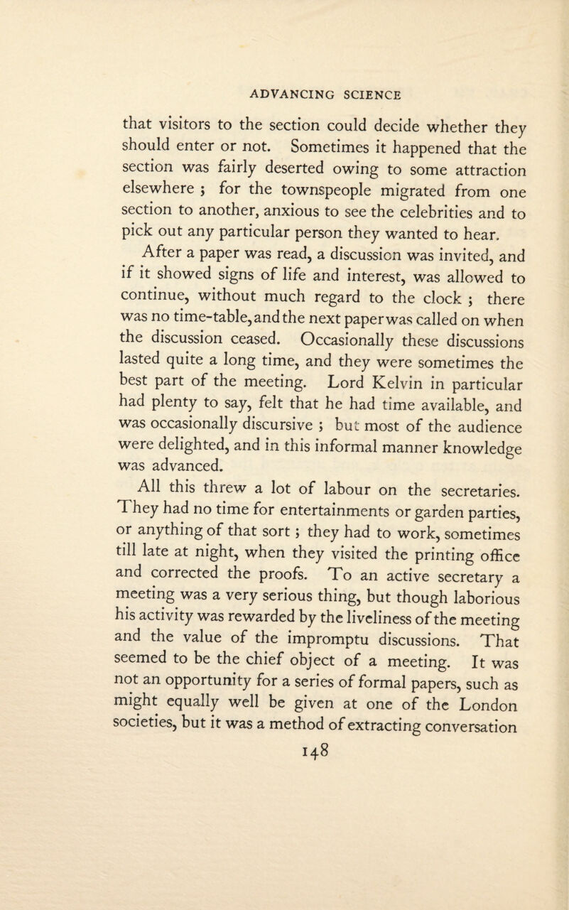 that visitors to the section could decide whether they should enter or not. Sometimes it happened that the section was fairly deserted owing to some attraction elsewhere ; for the townspeople migrated from one section to another, anxious to see the celebrities and to pick out any particular person they wanted to hear. After a paper was read, a discussion was invited, and if it showed signs of life and interest, was allowed to continue, without much regard to the clock ; there was no time-table, and the next paper was called on when the discussion ceased. Occasionally these discussions lasted quite a long time, and they were sometimes the best part of the meeting. Lord Kelvin in particular had plenty to say, felt that he had time available, and was occasionally discursive ; but most of the audience were delighted, and in this informal manner knowledge was advanced. All this threw a lot of labour on the secretaries. They had no time for entertainments or garden parties, or anything of that sort; they had to work, sometimes till late at night, when they visited the printing office and corrected the proofs. To an active secretary a meeting was a very serious thing, but though laborious his activity was rewarded by the liveliness of the meeting and the value of the impromptu discussions. That seemed to be the chief object of a meeting. It was not an opportunity for a series of formal papers, such as might equally well be given at one of the London societies, but it was a method of extracting conversation