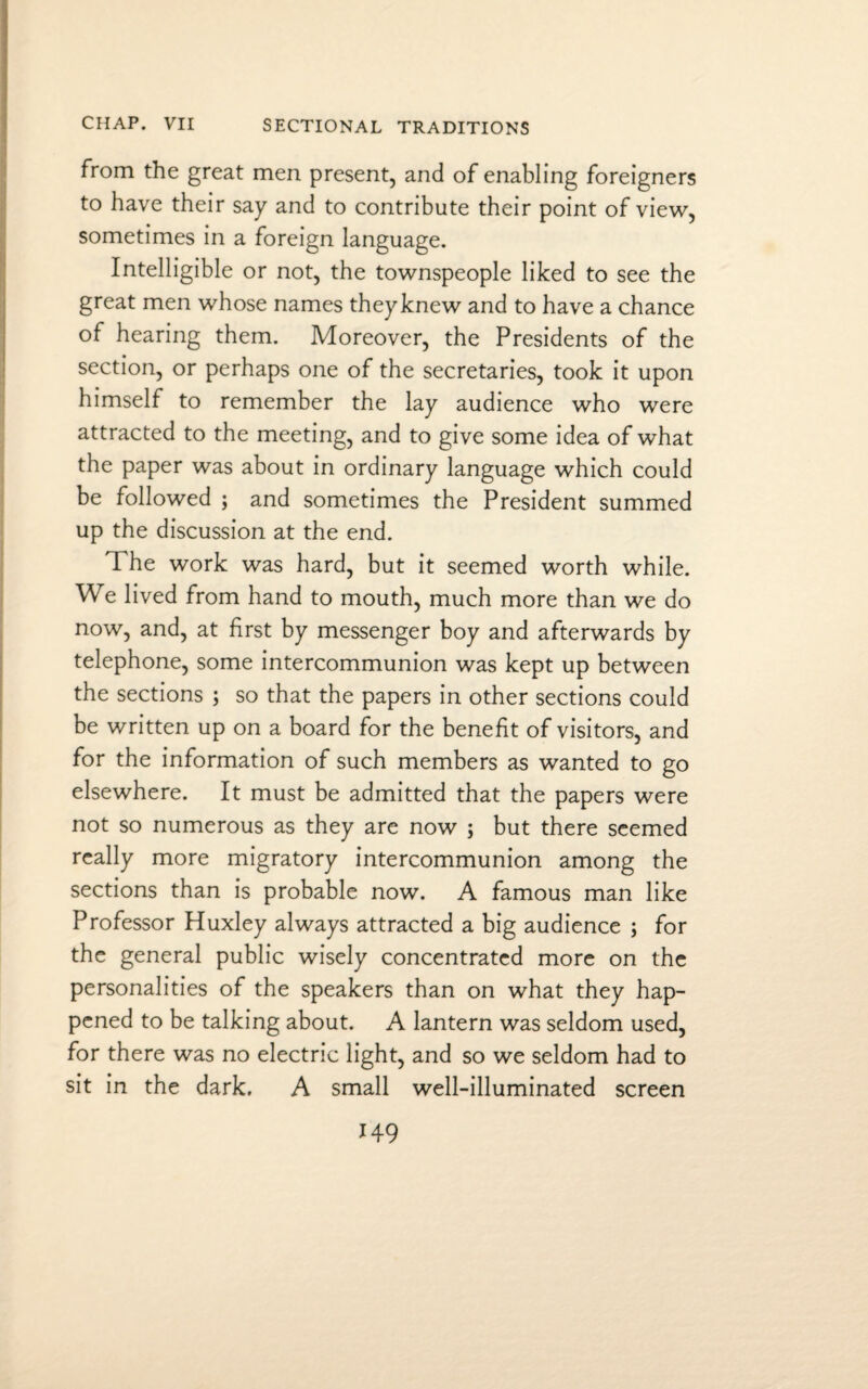 from the great men present, and of enabling foreigners to have their say and to contribute their point of view, sometimes in a foreign language. Intelligible or not, the townspeople liked to see the great men whose names they knew and to have a chance of hearing them. Moreover, the Presidents of the section, or perhaps one of the secretaries, took it upon himself to remember the lay audience who were attracted to the meeting, and to give some idea of what the paper was about in ordinary language which could be followed ; and sometimes the President summed up the discussion at the end. The work was hard, but it seemed worth while. We lived from hand to mouth, much more than we do now, and, at first by messenger boy and afterwards by telephone, some intercommunion was kept up between the sections ; so that the papers in other sections could be written up on a board for the benefit of visitors, and for the information of such members as wanted to go elsewhere. It must be admitted that the papers were not so numerous as they are now ; but there seemed really more migratory intercommunion among the sections than is probable now. A famous man like Professor Huxley always attracted a big audience ; for the general public wisely concentrated more on the personalities of the speakers than on what they hap¬ pened to be talking about. A lantern was seldom used, for there was no electric light, and so we seldom had to sit in the dark. A small well-illuminated screen