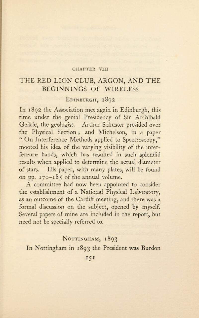 CHAPTER VIII THE RED LION CLUB, ARGON, AND THE BEGINNINGS OF WIRELESS Edinburgh, 1892 In 1892 the Association met again in Edinburgh, this time under the genial Presidency of Sir Archibald Geikie, the geologist. Arthur Schuster presided over the Physical Section ; and Michelson, in a paper “ On Interference Methods applied to Spectroscopy,” mooted his idea of the varying visibility of the inter¬ ference bands, which has resulted in such splendid results when applied to determine the actual diameter of stars. His paper, with many plates, will be found on pp. 170-185 of the annual volume. A committee had now been appointed to consider the establishment of a National Physical Laboratory, as an outcome of the Cardiff meeting, and there was a formal discussion on the subject, opened by myself. Several papers of mine are included in the report, but need not be specially referred to. Nottingham, 1893 In Nottingham in 1893 the President was Burdon