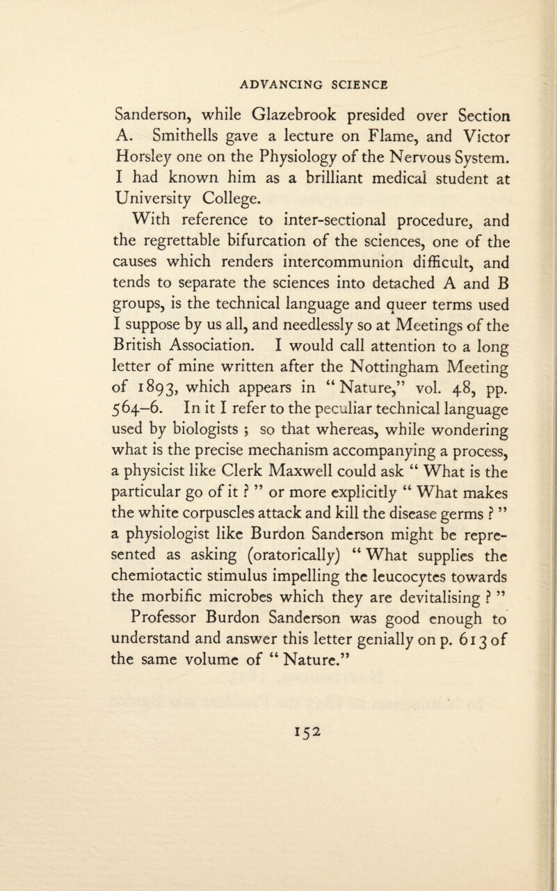 Sanderson, while Glazebrook presided over Section A. Smithells gave a lecture on Flame, and Victor Horsley one on the Physiology of the Nervous System. I had known him as a brilliant medical student at University College. With reference to inter-sectional procedure, and the regrettable bifurcation of the sciences, one of the causes which renders intercommunion difficult, and tends to separate the sciences into detached A and B groups, is the technical language and queer terms used I suppose by us all, and needlessly so at Meetings of the British Association. I would call attention to a long letter of mine written after the Nottingham Meeting of 1893, which appears in “Nature,” vol. 48, pp. 564-6. In it I refer to the peculiar technical language used by biologists ; so that whereas, while wondering what is the precise mechanism accompanying a process, a physicist like Clerk Maxwell could ask “ What is the particular go of it ? ” or more explicitly “ What makes the white corpuscles attack and kill the disease germs ? ” a physiologist like Burdon Sanderson might be repre¬ sented as asking (oratorically) “ What supplies the chemiotactic stimulus impelling the leucocytes towards the morbific microbes which they are devitalising ? ” Professor Burdon Sanderson was good enough to understand and answer this letter genially on p. 613 of the same volume of “ Nature.”