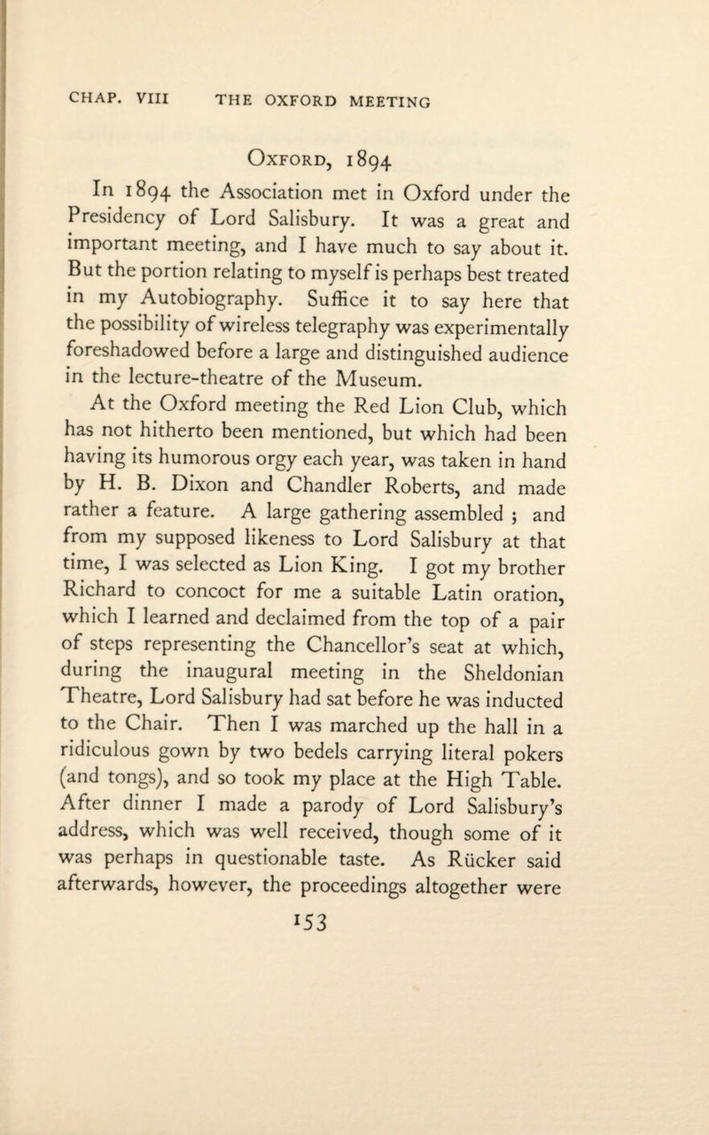 THE OXFORD MEETING Oxford, 1894 In 1894 the Association met in Oxford under the Presidency of Lord Salisbury. It was a great and important meeting, and I have much to say about it. But the portion relating to myself is perhaps best treated in my Autobiography. Suffice it to say here that the possibility of wireless telegraphy was experimentally foreshadowed before a large and distinguished audience in the lecture-theatre of the Museum. At the Oxford meeting the Red Lion Club, which has not hitherto been mentioned, but which had been having its humorous orgy each year, was taken in hand by H. B. Dixon and Chandler Roberts, and made rather a feature. A large gathering assembled ; and from my supposed likeness to Lord Salisbury at that time, I was selected as Lion King. I got my brother Richard to concoct for me a suitable Latin oration, which I learned and declaimed from the top of a pair of steps representing the Chancellor’s seat at which, during the inaugural meeting in the Sheldonian Theatre, Lord Salisbury had sat before he was inducted to the Chair. Then I was marched up the hall in a ridiculous gown by two bedels carrying literal pokers (and tongs), and so took my place at the High Table. After dinner I made a parody of Lord Salisbury’s address, which was well received, though some of it was perhaps in questionable taste. As Rucker said afterwards, however, the proceedings altogether were