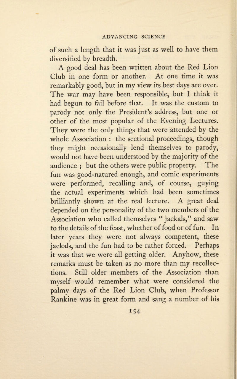 of such a length that it was just as well to have them diversified by breadth. A good deal has been written about the Red Lion Club in one form or another. At one time it was remarkably good, but in my view its best days are over. The war may have been responsible, but I think it had begun to fail before that. It was the custom to parody not only the President’s address, but one or other of the most popular of the Evening Lectures. They were the only things that were attended by the whole Association : the sectional proceedings, though they might occasionally lend themselves to parody, would not have been understood by the majority of the audience ; but the others were public property. The fun was good-natured enough, and comic experiments were performed, recalling and, of course, guying the actual experiments which had been sometimes brilliantly shown at the real lecture. A great deal depended on the personality of the two members of the Association who called themselves “jackals,” and saw to the details of the feast, whether of food or of fun. In later years they were not always competent, these jackals, and the fun had to be rather forced. Perhaps it was that we were all getting older. Anyhow, these remarks must be taken as no more than my recollec¬ tions. Still older members of the Association than myself would remember what were considered the palmy days of the Red Lion Club, when Professor Rankine was in great form and sang a number of his