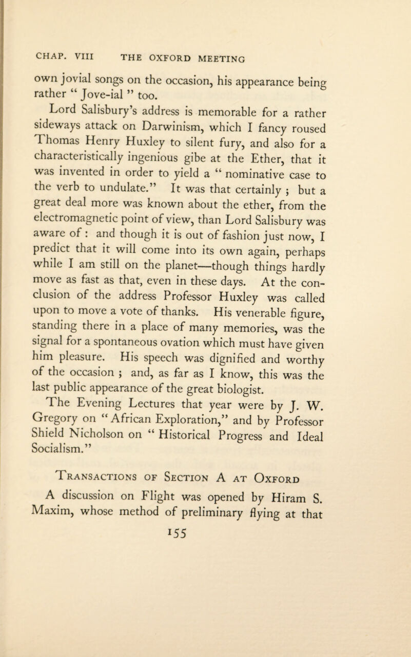 own jovial songs on the occasion, his appearance being rather “ Jove-ial ” too. Lord Salisbury’s address is memorable for a rather sideways attack on Darwinism, which I fancy roused Thomas Henry Huxley to silent fury, and also for a characteristically ingenious gibe at the Ether, that it was invented in order to yield a “ nominative case to the verb to undulate.” It was that certainly ; but a great deal more was known about the ether, from the electromagnetic point of view, than Lord Salisbury was aware of : and though it is out of fashion just now, I predict that it will come into its own again, perhaps while I am still on the planet—though things hardly move as fast as that, even in these days. At the con¬ clusion of the address Professor Huxley was called upon to move a vote of thanks. His venerable figure, standing there in a place of many memories, was the signal for a spontaneous ovation which must have given him pleasure. His speech was dignified and worthy of the occasion ; and, as far as I know, this was the last public appearance of the great biologist. The Evening Lectures that year were by J. W. Gregory on “African Exploration,” and by Professor Shield Nicholson on “ Historical Progress and Ideal Socialism.” Transactions of Section A at Oxford A discussion on Flight was opened by Hiram S. Maxim, whose method of preliminary flying at that