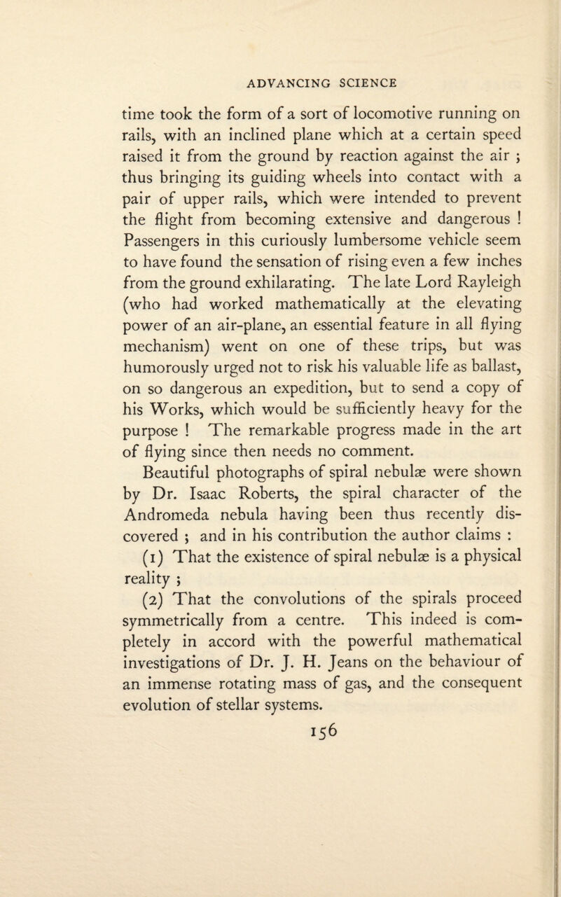time took the form of a sort of locomotive running on rails, with an inclined plane which at a certain speed raised it from the ground by reaction against the air ; thus bringing its guiding wheels into contact with a pair of upper rails, which were intended to prevent the flight from becoming extensive and dangerous ! Passengers in this curiously lumbersome vehicle seem to have found the sensation of rising even a few inches from the ground exhilarating. The late Lord Rayleigh (who had worked mathematically at the elevating power of an air-plane, an essential feature in all flying mechanism) went on one of these trips, but was humorously urged not to risk his valuable life as ballast, on so dangerous an expedition, but to send a copy of his Works, which would be sufficiently heavy for the purpose ! The remarkable progress made in the art of flying since then needs no comment. Beautiful photographs of spiral nebulae were shown by Dr. Isaac Roberts, the spiral character of the Andromeda nebula having been thus recently dis¬ covered ; and in his contribution the author claims : (1) That the existence of spiral nebulae is a physical reality ; (2) That the convolutions of the spirals proceed symmetrically from a centre. This indeed is com¬ pletely in accord with the powerful mathematical investigations of Dr. J. H. Jeans on the behaviour of an immense rotating mass of gas, and the consequent evolution of stellar systems.