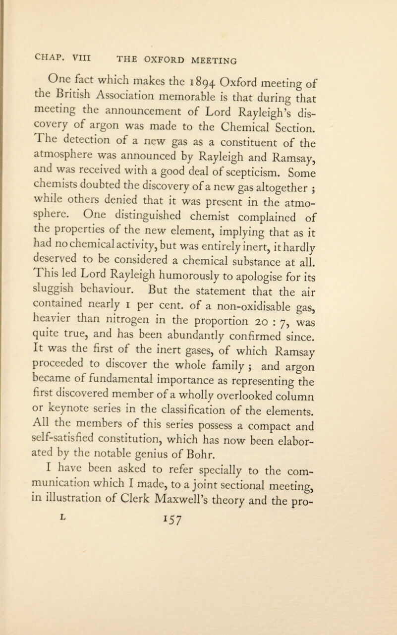 One fact which makes the 1894 Oxford meeting of the British Association memorable is that during that meeting the announcement of Lord Rayleigh’s dis¬ covery of argon was made to the Chemical Section. The detection of a new gas as a constituent of the atmosphere was announced by Rayleigh and Ramsay, and was received with a good deal of scepticism. Some chemists doubted the discovery of a new gas altogether ; while others denied that it was present in the atmo¬ sphere. One distinguished chemist complained of the properties of the new element, implying that as it had no chemical activity, but was entirely inert, it hardly deserved to be considered a chemical substance at all. This led Lord Rayleigh humorously to apologise for its sluggish behaviour. But the statement that the air contained nearly 1 per cent, of a non-oxidisable gas, heavier than nitrogen in the proportion 20 : 7, was quite true, and has been abundantly confirmed since. It was the first of the inert gases, of which Ramsay proceeded to discover the whole family ; and argon became of fundamental importance as representing the first discovered member of a wholly overlooked column or keynote series in the classification of the elements. All the members of this series possess a compact and self-satisfied constitution, which has now been elabor¬ ated by the notable genius of Bohr. I have been asked to refer specially to the com¬ munication which I made, to a joint sectional meeting, in illustration of Clerk Maxwell’s theory and the pro-