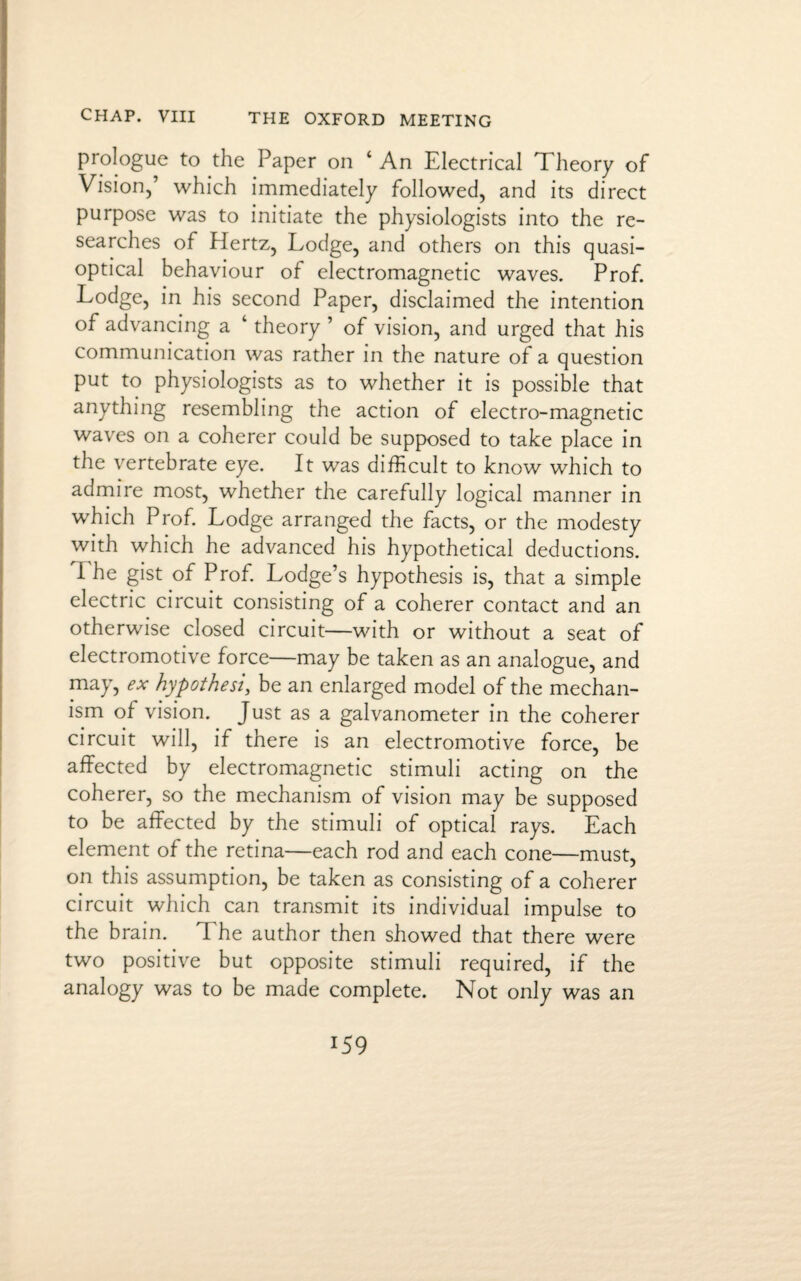prologue to the Paper on ‘ An Electrical Theory of Vision,’ which immediately followed, and its direct purpose was to initiate the physiologists into the re¬ searches of Hertz, Lodge, and others on this quasi- optical behaviour of electromagnetic waves. Prof. Lodge, in his second Paper, disclaimed the intention of advancing a ‘ theory ’ of vision, and urged that his communication was rather in the nature of a question put to physiologists as to whether it is possible that anything resembling the action of electro-magnetic waves on a coherer could be supposed to take place in the vertebrate eye. It was difficult to know which to admire most, whether the carefully logical manner in which Prof. Lodge arranged the facts, or the modesty with which he advanced his hypothetical deductions. I he gist of Prof. Lodge’s hypothesis is, that a simple electric circuit consisting of a coherer contact and an otherwise closed circuit—with or without a seat of electromotive force—may be taken as an analogue, and may, ex hypothesis be an enlarged model of the mechan¬ ism of vision. Just as a galvanometer in the coherer circuit will, if there is an electromotive force, be affected by electromagnetic stimuli acting on the coherer, so the mechanism of vision may be supposed to be affected by the stimuli of optical rays. Each element of the retina—each rod and each cone—must, on this assumption, be taken as consisting of a coherer circuit which can transmit its individual impulse to the brain. The author then showed that there were two positive but opposite stimuli required, if the analogy was to be made complete. Not only was an l5 9