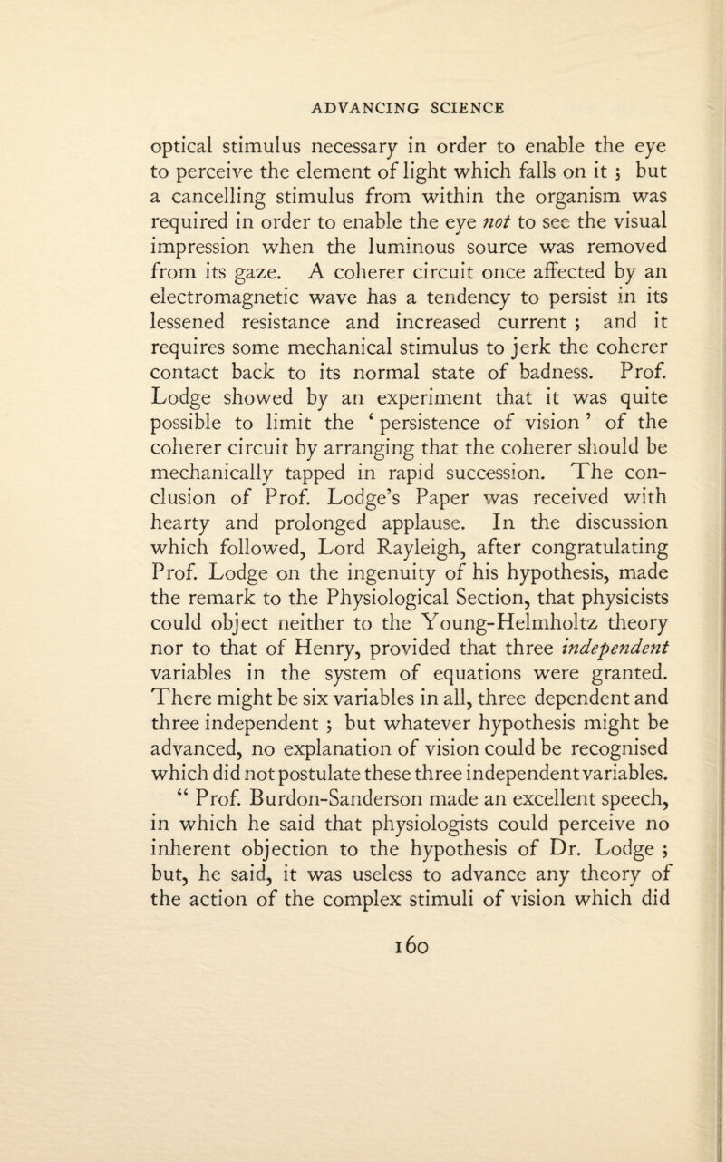 optical stimulus necessary in order to enable the eye to perceive the element of light which falls on it ; but a cancelling stimulus from within the organism was required in order to enable the eye not to see the visual impression when the luminous source was removed from its gaze. A coherer circuit once affected by an electromagnetic wave has a tendency to persist in its lessened resistance and increased current ; and it requires some mechanical stimulus to jerk the coherer contact back to its normal state of badness. Prof. Lodge showed by an experiment that it was quite possible to limit the 4 persistence of vision ’ of the coherer circuit by arranging that the coherer should be mechanically tapped in rapid succession. The con¬ clusion of Prof. Lodge’s Paper was received with hearty and prolonged applause. In the discussion which followed, Lord Rayleigh, after congratulating Prof. Lodge on the ingenuity of his hypothesis, made the remark to the Physiological Section, that physicists could object neither to the Young-Helmholtz theory nor to that of Henry, provided that three independent variables in the system of equations were granted. There might be six variables in all, three dependent and three independent ; but whatever hypothesis might be advanced, no explanation of vision could be recognised which did not postulate these three independent variables. 44 Prof. Burdon-Sanderson made an excellent speech, in which he said that physiologists could perceive no inherent objection to the hypothesis of Dr. Lodge ; but, he said, it was useless to advance any theory of the action of the complex stimuli of vision which did