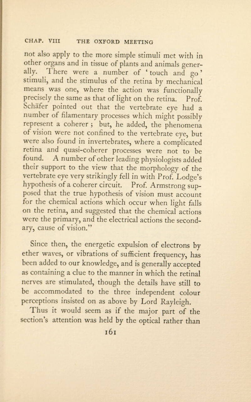 not also apply to the more simple stimuli met with in other organs and in tissue of plants and animals gener¬ ally. I here were a number of ‘ touch and go ’ stimuli, and the stimulus of the retina by mechanical means was one, where the action was functionally precisely the same as that of light on the retina. Prof. Schafer pointed out that the vertebrate eye had a number of filamentary processes which might possibly represent a coherer ; but, he added, the phenomena of vision were not confined to the vertebrate eye, but were also found in invertebrates, where a complicated retina and quasi-coherer processes were not to be found. A number of other leading physiologists added their support to the view that the morphology of the vertebrate eye very strikingly fell in with Prof. Lodge’s hypothesis of a coherer circuit. Prof. Armstrong sup¬ posed that the true hypothesis of vision must account for the chemical actions which occur when light falls on the retina, and suggested that the chemical actions were the primary, and the electrical actions the second¬ ary, cause of vision.” Since then, the energetic expulsion of electrons by ether waves, or vibrations of sufficient frequency, has been added to our knowledge, and is generally accepted as containing a clue to the manner in which the retinal nerves are stimulated, though the details have still to be accommodated to the three independent colour perceptions insisted on as above by Lord Rayleigh. Thus it would seem as if the major part of the section’s attention was held by the optical rather than