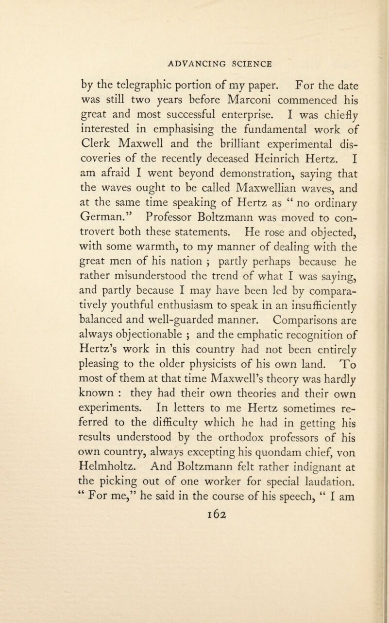 by the telegraphic portion of my paper. For the date was still two years before Marconi commenced his great and most successful enterprise. I was chiefly interested in emphasising the fundamental work of Clerk Maxwell and the brilliant experimental dis¬ coveries of the recently deceased Heinrich Hertz. I am afraid I went beyond demonstration, saying that the waves ought to be called Maxwellian waves, and at the same time speaking of Hertz as “ no ordinary German.” Professor Boltzmann was moved to con¬ trovert both these statements. He rose and objected, with some warmth, to my manner of dealing with the great men of his nation ; partly perhaps because he rather misunderstood the trend of what I was saying, and partly because I may have been led by compara¬ tively youthful enthusiasm to speak in an insufliciently balanced and well-guarded manner. Comparisons are always objectionable ; and the emphatic recognition of Hertz’s work in this country had not been entirely pleasing to the older physicists of his own land. To most of them at that time Maxwell’s theory was hardly known : they had their own theories and their own experiments. In letters to me Hertz sometimes re¬ ferred to the difficulty which he had in getting his results understood by the orthodox professors of his own country, always excepting his quondam chief, von Helmholtz. And Boltzmann felt rather indignant at the picking out of one worker for special laudation. “ For me,” he said in the course of his speech, “ I am