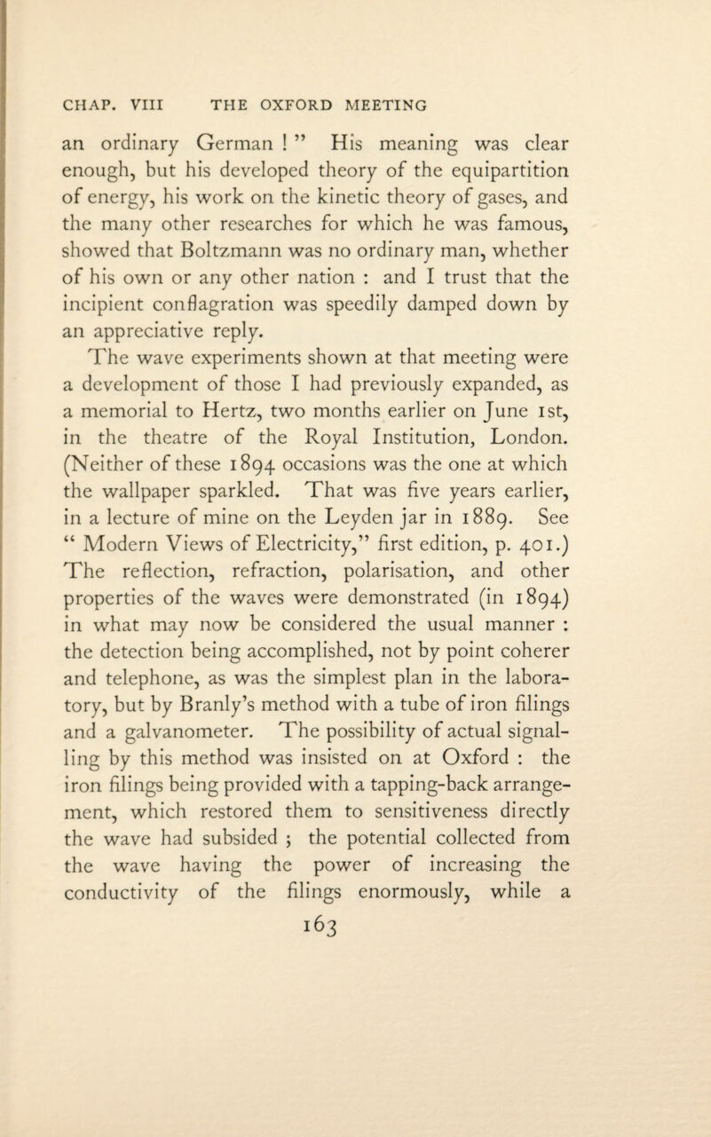 an ordinary German ! ” His meaning was clear enough, but his developed theory of the equipartition of energy, his work on the kinetic theory of gases, and the many other researches for which he was famous, showed that Boltzmann was no ordinary man, whether of his own or any other nation : and I trust that the incipient conflagration was speedily damped down by an appreciative reply. The wave experiments shown at that meeting were a development of those I had previously expanded, as a memorial to Hertz, two months earlier on June 1st, in the theatre of the Royal Institution, London. (Neither of these 1894 occasions was the one at which the wallpaper sparkled. That was five years earlier, in a lecture of mine on the Leyden jar in 1889. See “ Modern Views of Electricity,” first edition, p. 401.) The reflection, refraction, polarisation, and other properties of the waves were demonstrated (in 1894) in what may now be considered the usual manner : the detection being accomplished, not by point coherer and telephone, as was the simplest plan in the labora¬ tory, but by Branly’s method with a tube of iron filings and a galvanometer. The possibility of actual signal¬ ling by this method was insisted on at Oxford : the iron filings being provided with a tapping-back arrange¬ ment, which restored them to sensitiveness directly the wave had subsided ; the potential collected from the wave having the power of increasing the conductivity of the filings enormously, while a