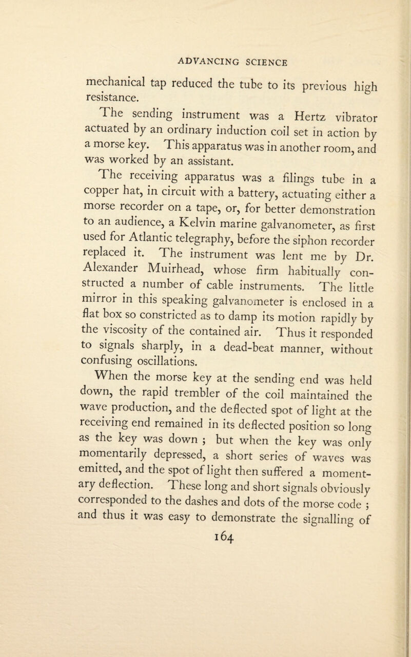 mechanical tap reduced the tube to its previous high resistance. The sending instrument was a Hertz vibrator actuated by an ordinary induction coil set in action by a morse key. This apparatus was in another room, and was worked by an assistant. Fhe receiving apparatus was a filings tube in a copper hat, in circuit with a battery, actuating either a morse recorder on a tape, or, for better demonstration to an audience, a Kelvin marine galvanometer, as first used foi Atlantic telegraphy, before the siphon recorder replaced it. The instrument was lent me by Dr. Alexander Muirhead, whose firm habitually con¬ structed a number of cable instruments. The little mirror in this speaking galvanometer is enclosed in a flat box so constricted as to damp its motion rapidly by the viscosity of the contained air. Thus it responded to signals sharply, in a dead-beat manner, without confusing oscillations. When the morse key at the sending end was held down, the rapid trembler of the coil maintained the wave production, and the deflected spot of light at the receiving end remained in its deflected position so long as the key was down ; but when the key was only momentarily depressed, a short series of waves was emitted, and the spot of light then suffered a moment¬ ary deflection. These long and short signals obviously corresponded to the dashes and dots of the morse code ; and thus it was easy to demonstrate the signalling of