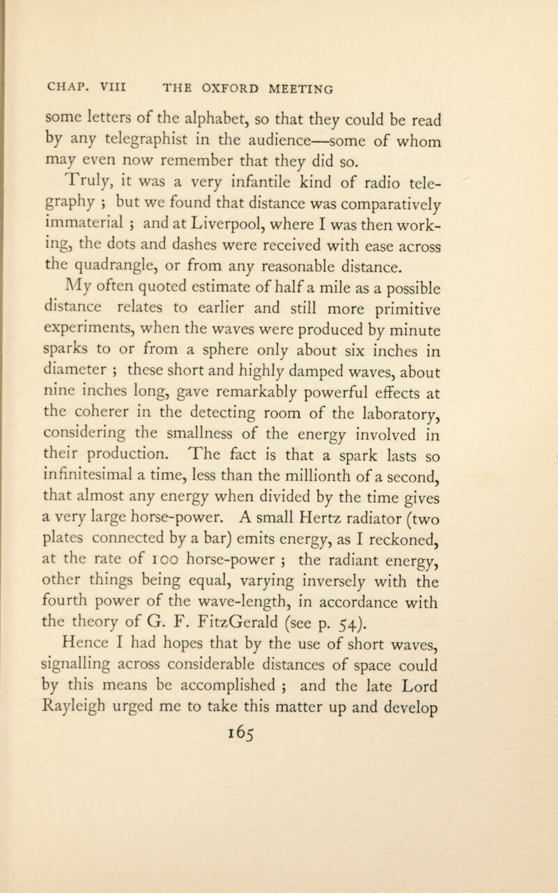 some letters of the alphabet, so that they could be read by any telegraphist in the audience—some of whom may even now remember that they did so. 'Truly, it was a very infantile kind of radio tele¬ graphy ; but we found that distance was comparatively immaterial ; and at Liverpool, where I was then work¬ ing, the dots and dashes were received with ease across the quadrangle, or from any reasonable distance. My often quoted estimate of half a mile as a possible distance relates to earlier and still more primitive experiments, when the waves were produced by minute sparks to or from a sphere only about six inches in diameter ; these short and highly damped waves, about nine inches long, gave remarkably powerful effects at the coherer in the detecting room of the laboratory, considering the smallness of the energy involved in their production. The fact is that a spark lasts so infinitesimal a time, less than the millionth of a second, that almost any energy when divided by the time gives a very large horse-power. A small Hertz radiator (two plates connected by a bar) emits energy, as I reckoned, at the rate of 100 horse-power ; the radiant energy, other things being equal, varying inversely with the fourth power of the wave-length, in accordance with the theory of G. F. FitzGerald (see p. 54). Hence I had hopes that by the use of short waves, signalling across considerable distances of space could by this means be accomplished ; and the late Lord Rayleigh urged me to take this matter up and develop