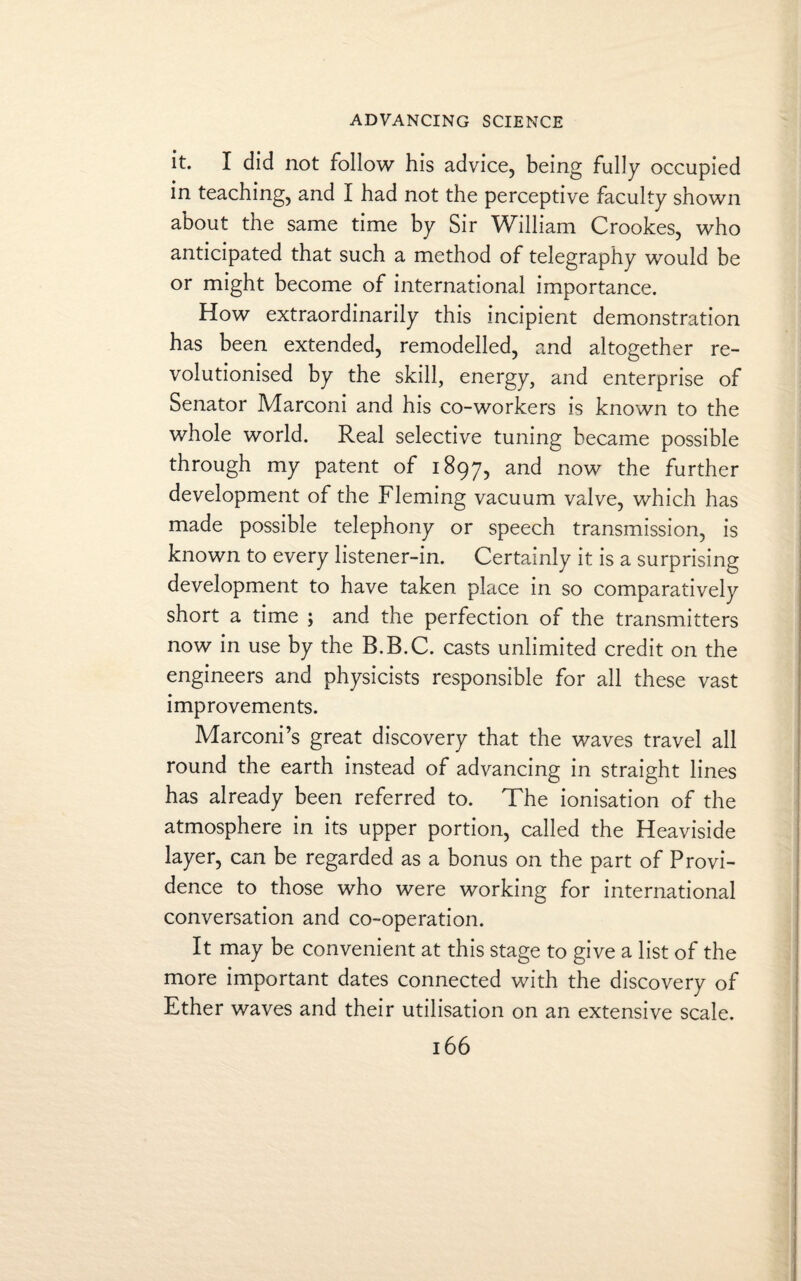 it. I did not follow his advice, being fully occupied in teaching, and I had not the perceptive faculty shown about the same time by Sir William Crookes, who anticipated that such a method of telegraphy would be or might become of international importance. How extraordinarily this incipient demonstration has been extended, remodelled, and altogether re¬ volutionised by the skill, energy, and enterprise of Senator Marconi and his co-workers is known to the whole world. Real selective tuning became possible through my patent of 1897, an^ now the further development of the Fleming vacuum valve, which has made possible telephony or speech transmission, is known to every listener-in. Certainly it is a surprising development to have taken place in so comparatively short a time ; and the perfection of the transmitters now in use by the B.B.C. casts unlimited credit on the engineers and physicists responsible for all these vast improvements. Marconi’s great discovery that the waves travel all round the earth instead of advancing in straight lines has already been referred to. The ionisation of the atmosphere in its upper portion, called the Heaviside layer, can be regarded as a bonus on the part of Provi¬ dence to those who were working for international conversation and co-operation. It may be convenient at this stage to give a list of the more important dates connected with the discovery of Ether waves and their utilisation on an extensive scale.