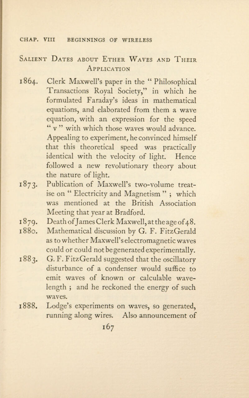 Salient Dates about Ether Waves and Their Application 1864. Clerk Maxwell’s paper in the “ Philosophical Transactions Royal Society,” in which he formulated Faraday’s ideas in mathematical equations, and elaborated from them a wave equation, with an expression for the speed “ v ” with which those waves would advance. Appealing to experiment, he convinced himself that this theoretical speed was practically identical with the velocity of light. Hence followed a new revolutionary theory about the nature of light. 1873. Publication of Maxwell’s two-volume treat¬ ise on “ Electricity and Magnetism ” ; which was mentioned at the British Association Meeting that year at Bradford. 1879. Death of James Clerk Maxwell, at the age of48. 1880. Mathematical discussion by G. F. FitzGerald as to whether Maxwell’s electromagnetic waves could or could not begenerated experimentally. 1883. G. F. FitzGerald suggested that the oscillatory disturbance of a condenser would suffice to emit waves of known or calculable wave¬ length ; and he reckoned the energy of such waves. 1888. Lodge’s experiments on waves, so generated, running along wires. Also announcement of