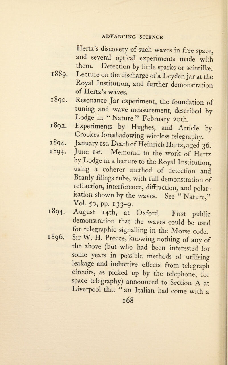 Hertz’s discovery of such waves in free space, and several optical experiments made with them. Detection by little sparks or scintilla. 1889. Lecture on the discharge of a Leyden jar at the Royal Institution, and further demonstration of Hertz’s waves. 1890. Resonance Jar experiment, the foundation of tuning and wave measurement, described by Lodge in “ Nature ” February 20th. 1892. Experiments by Hughes, and Article by Crookes foreshadowing wireless telegraphy. J^94- January 1st. Death of Heinrich Hertz, aged 36. June 1st. Memorial to the work of Hertz by Lodge in a lecture to the Royal Institution, using a coherer method of detection and Branly filings tube, with full demonstration of refraction, interference, diffraction, and polar¬ isation shown by the waves. See “ Nature,” VoL 50, pp. 133-9. 1894. August 14th, at Oxford. First public demonstration that the waves could be used for telegraphic signalling in the Morse code. 1896. Sir W. H. Preece, knowing nothing of any of the above (but who had been interested for some years in possible methods of utilising leakage and inductive effects from telegraph circuits, as picked up by the telephone, for space telegraphy) announced to Section A at Liverpool that <c an Italian had come with a