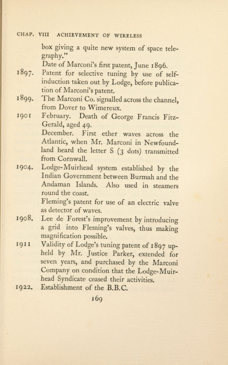 CHAP. VIII ACHIEVEMENT OF WIRELESS box giving a quite new system of space tele¬ graphy.” Date of Marconi’s first patent, June 1896. 1897. Patent for selective tuning by use of self- induction taken out by Lodge, before publica¬ tion of Marconi’s patent. 1 ^99* The Marconi Co. signalled across the channel, from Dover to Wimereux. 1901 February. Death of George Francis Fitz¬ Gerald, aged 49. December. First ether waves across the Atlantic, when Mr. Marconi in Newfound¬ land heard the letter S (3 dots) transmitted from Cornwall. I904* Lodge-Muirhead system established by the Indian Government between Burmah and the Andaman Islands. Also used in steamers round the coast. Fleming’s patent for use of an electric valve as detector of waves. 1908. Lee de Forest’s improvement by introducing a grid into b leming’s valves, thus making magnification possible. 1911 Validity of Lodge’s tuning patent of 1897 UP held by Mr. Justice Parker, extended for seven years, and purchased by the Marconi Company on condition that the Lodge-Muir- head Syndicate ceased their activities. Establishment of the B.B.C. 1922.