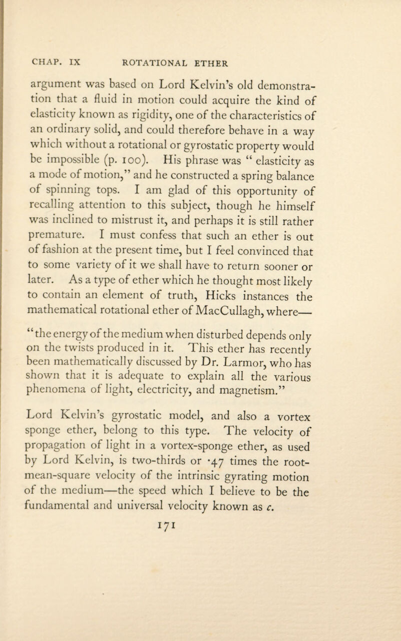 argument was based on Lord Kelvin’s old demonstra¬ tion that a fluid in motion could acquire the kind of elasticity known as rigidity, one of the characteristics of an ordinary solid, and could therefore behave in a way which without a rotational or gyrostatic property would be impossible (p. ioo). His phrase was “ elasticity as a mode of motion,” and he constructed a spring balance of spinning tops. I am glad of this opportunity of recalling attention to this subject, though he himself was inclined to mistrust it, and perhaps it is still rather premature. I must confess that such an ether is out of fashion at the present time, but I feel convinced that to some variety of it we shall have to return sooner or later. As a type of ether which he thought most likely to contain an element of truth, Hicks instances the mathematical rotational ether of MacCullagh, where_ “the energy of the medium when disturbed depends only on the twists produced in it. This ether has recently been mathematically discussed by Dr. Larmor, who has shown that it is adequate to explain all the various phenomena of light, electricity, and magnetism.” Lord Kelvin’s gyrostatic model, and also a vortex sponge ether, belong to this type. The velocity of propagation of light in a vortex-sponge ether, as used by Lord Kelvin, is two-thirds or *47 times the root- mean-square velocity of the intrinsic gyrating motion of the medium—the speed which I believe to be the fundamental and universal velocity known as c.