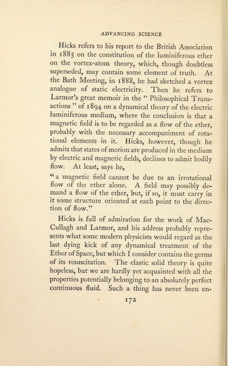 Hicks refers to his report to the British Association in 1885 on the constitution of the luminiferous ether on the vortex-atom theory, which, though doubtless superseded, may contain some element of truth. At the Bath Meeting, in 1888, he had sketched a vortex analogue of static electricity. Then he refers to Larmor’s great memoir in the “ Philosophical Trans¬ actions ” of 1894 on a dynamical theory of the electric luminiferous medium, where the conclusion is that a magnetic field is to be regarded as a flow of the ether, probably with the necessary accompaniment of rota¬ tional elements in it. Hicks, however, though he admits that states of motion are produced in the medium by electric and magnetic fields, declines to admit bodily flow. At least, says he, cc a magnetic field cannot be due to an irrotational flow of the ether alone. A field may possibly de¬ mand a flow of the ether, but, if so, it must carry in it some structure oriented at each point to the direc¬ tion of flow.” Hicks is full of admiration for the work of Mac- Cullagh and Larmor, and his address probably repre¬ sents what some modern physicists would regard as the last dying kick of any dynamical treatment of the Ether of Space, but which I consider contains the germs of its resuscitation. The elastic solid theory is quite hopeless, but we are hardly yet acquainted with all the properties potentially belonging to an absolutely perfect continuous fluid. Such a thing has never been en-