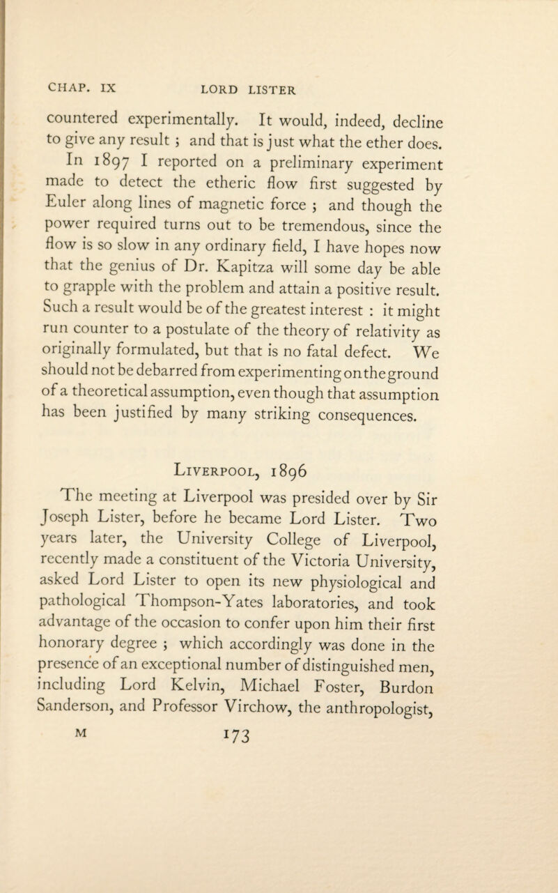 LORD LISTER countered experimentally. It would, indeed, decline to give any result ; and that is just what the ether does. In 1897 I reported on a preliminary experiment made to detect the etheric flow first suggested by Euler along lines of magnetic force ; and though the power required turns out to be tremendous, since the flow is so slow in any ordinary field, I have hopes now that the genius of Dr. Kapitza will some day be able to grapple with the problem and attain a positive result. Such a result would be of the greatest interest : it might run counter to a postulate of the theory of relativity as originally formulated, but that is no fatal defect. We should not be debarred from experimentingontheground of a theoretical assumption, even though that assumption has been justified by many striking consequences. Liverpool, 1896 The meeting at Liverpool was presided over by Sir Joseph Lister, before he became Lord Lister. Two years later, the University College of Liverpool, recently made a constituent of the Victoria University, asked Lord Lister to open its new physiological and pathological Thompson-Yates laboratories, and took advantage of the occasion to confer upon him their first honorary degree ; which accordingly was done in the presence of an exceptional number of distinguished men, including Lord Kelvin, Michael Foster, Burdon Sanderson, and Professor Virchow, the anthropologist, *73