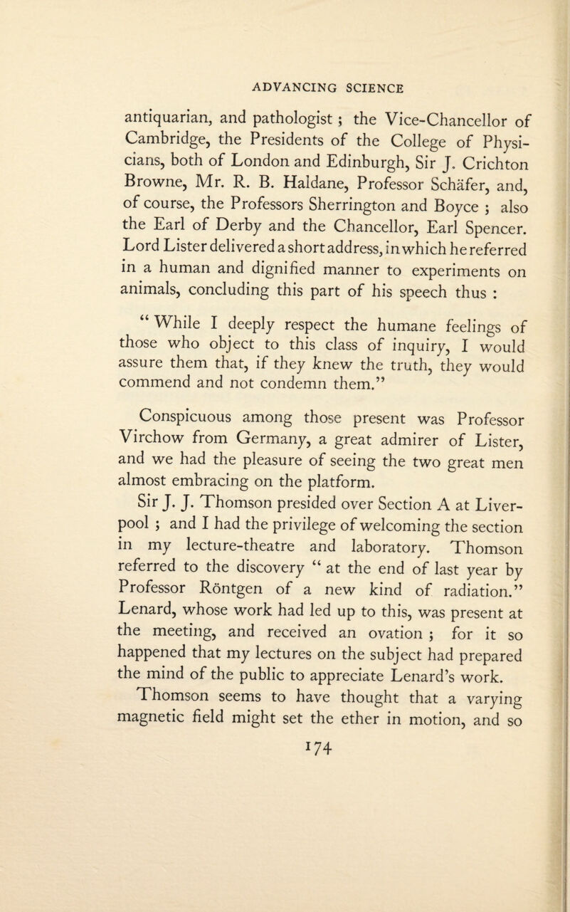 antiquarian, and pathologist ; the Vice-Chancellor of Cambridge, the Presidents of the College of Physi¬ cians, both of London and Edinburgh, Sir J. Crichton Browne, Mr. R. B. Haldane, Professor Schafer, and, of course, the Professors Sherrington and Boyce ; also the Earl of Derby and the Chancellor, Earl Spencer. Lord Lister delivered a short address, in which he referred in a human and dignified manner to experiments on animals, concluding this part of his speech thus : “ While I deeply respect the humane feelings of those who object to this class of inquiry, I would assure them that, if they knew the truth, they would commend and not condemn them.” Conspicuous among those present was Professor Virchow from Germany, a great admirer of Lister, and we had the pleasure of seeing the two great men almost embracing on the platform. Sir J. J. Thomson presided over Section A at Liver¬ pool ; and I had the privilege of welcoming the section in my lecture-theatre and laboratory. Thomson referred to the discovery u at the end of last year by Professor Rontgen of a new kind of radiation.” Lenard, whose work had led up to this, was present at the meeting, and received an ovation ; for it so happened that my lectures on the subject had prepared the mind of the public to appreciate Lenard’s work. Thomson seems to have thought that a varying magnetic field might set the ether in motion, and so x74