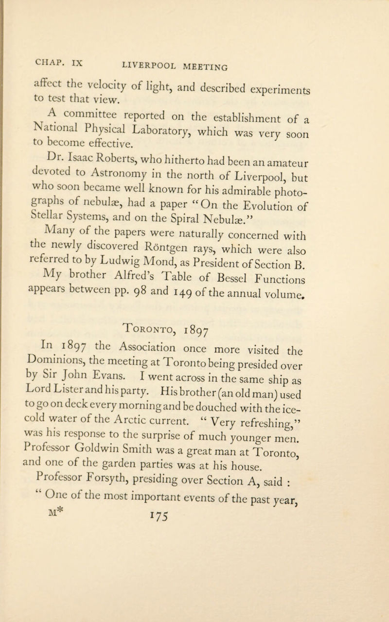 IX LIVERPOOL MEETING affect the velocity of light, and described experiments to test that view. A committee reported on the establishment of a National Physical Laboratory, which was very soon to become effective. Di. Isaac Roberts, who hitherto had been an amateur devoted to Astronomy in the north of Liverpool, but who soon became well known for his admirable photo¬ graphs of nebulae, had a paper On the Evolution of Stellar Systems, and on the Spiral Nebuke.” Many of the papers were naturally concerned with the newly discovered Rontgen rays, which were also referred to by Ludwig Mond, as President of Section B. My brother Alfred’s Table of Bessel Functions appears between pp. 98 and 149 of the annual volume. Toronto, 1897 In 1897 the Association once more visited the Dominions, the meeting at Toronto being presided over by Sir John Evans. I went across in the same ship as Lord Lister and his party. His brother (an old man) used to go on deck every morning and be douched with the ice- cold water of the Arctic current. “ Very refreshing,” was his response to the surprise of much younger men. Professor Goldwin Smith was a great man at Toronto, and one of the garden parties was at his house. Professor b orsyth, presiding over Section A, said : “ °nc of the most important events of the past year,