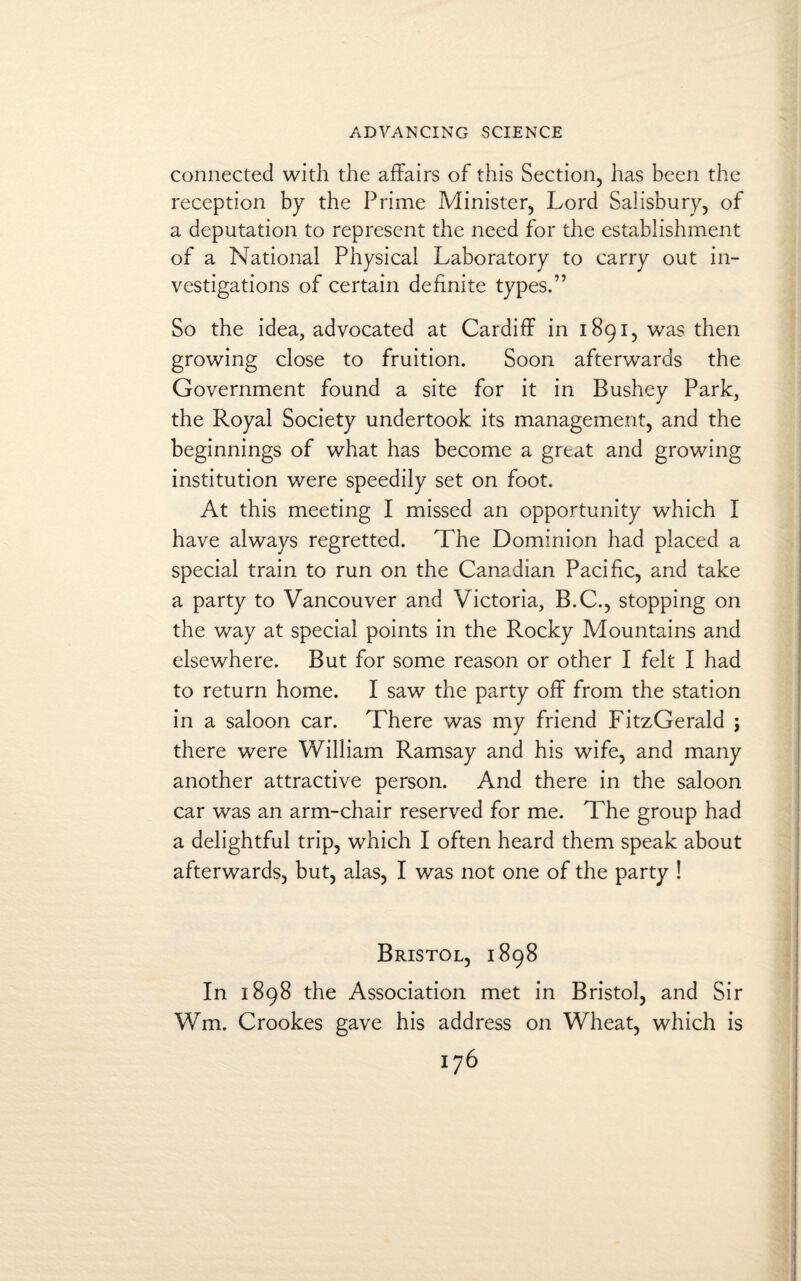 connected with the affairs of this Section, has been the reception by the Prime Minister, Lord Salisbury, of a deputation to represent the need for the establishment of a National Physical Laboratory to carry out in¬ vestigations of certain definite types.” So the idea, advocated at Cardiff in 1891, was then growing close to fruition. Soon afterwards the Government found a site for it in Bushey Park, the Royal Society undertook its management, and the beginnings of what has become a great and growing institution were speedily set on foot. At this meeting I missed an opportunity which I have always regretted. The Dominion had placed a special train to run on the Canadian Pacific, and take a party to Vancouver and Victoria, B.C., stopping on the way at special points in the Rocky Mountains and elsewhere. But for some reason or other I felt I had to return home. I saw the party off from the station in a saloon car. There was my friend FitzGerald j there were William Ramsay and his wife, and many another attractive person. And there in the saloon car was an arm-chair reserved for me. The group had a delightful trip, which I often heard them speak about afterwards, but, alas, I was not one of the party ! Bristol, 1898 In 1898 the Association met in Bristol, and Sir Wm. Crookes gave his address on Wheat, which is