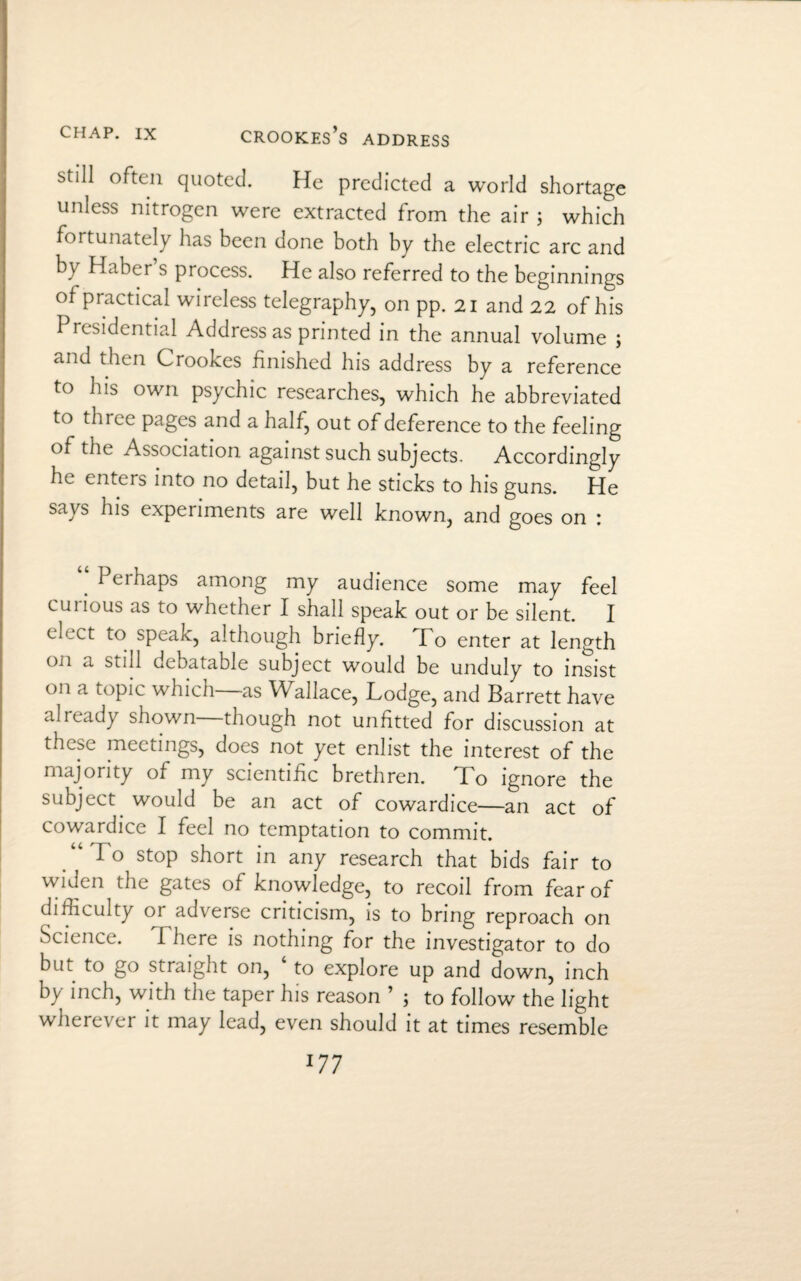 Crookes’s address still often quoted. He predicted a world shortage unless nitrogen were extracted from the air ; which fortunately has been done both by the electric arc and by Haber’s process. He also referred to the beginnings of practical wireless telegraphy, on pp. 21 and 22 of his Presidential Address as printed in the annual volume ; and then Crookes finished his address by a reference to his own psychic researches, which he abbreviated to three pages and a half, out of deference to the feeling of the Association against such subjects. Accordingly he enters into no detail, but he sticks to his guns. He says his experiments are well known, and goes on : Pei haps among my audience some may feel curious as to whether I shall speak out or be silent. I en,ct to speak, although briefly. I o enter at length on a still debatable subject would be unduly to insist on a topic which—as Wallace, Lodge, and Barrett have already shown though not unfitted for discussion at these meetings, does not yet enlist the interest of the majority of my scientific brethren. lo ignore the subject would be an act of cowardice—an act of cowardice I feel no temptation to commit. Io stop short in any research that bids fair to widen the gates of knowledge, to recoil from fear of difficulty or adverse criticism, is to bring reproach on Science. There is nothing for the investigator to do but to go straight on, to explore up and down, inch by inch, with the taper his reason ’ 5 to follow the light wherever it may lead, even should it at times resemble