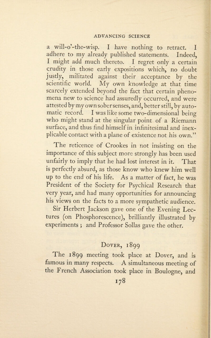 a will-o’-the-wisp. I have nothing to retract. I adhere to my already published statements. Indeed, I might add much thereto. I regret only a certain crudity in those early expositions which, no doubt justly, militated against their acceptance by the scientific world. My own knowledge at that time scarcely extended beyond the fact that certain pheno¬ mena new to science had assuredly occurred, and were attested by my own sober senses, and, better still, by auto¬ matic record. I was like some two-dimensional being who might stand at the singular point of a Riemann surface, and thus find himself in infinitesimal and inex¬ plicable contact with a plane of existence not his own.” The reticence of Crookes in not insisting on the importance of this subject more strongly has been used unfairly to imply that he had lost interest in it. That is perfectly absurd, as those know who knew him well up to the end of his life. As a matter of fact, he was President of the Society for Psychical Research that very year, and had many opportunities for announcing his views on the facts to a more sympathetic audience. Sir Herbert Jackson gave one of the Evening Lec¬ tures (on Phosphorescence), brilliantly illustrated by experiments ; and Professor Sollas gave the other. Dover, 1899 The 1899 meeting took place at Dover, and is famous in many respects. A simultaneous meeting of the French Association took place in Boulogne, and