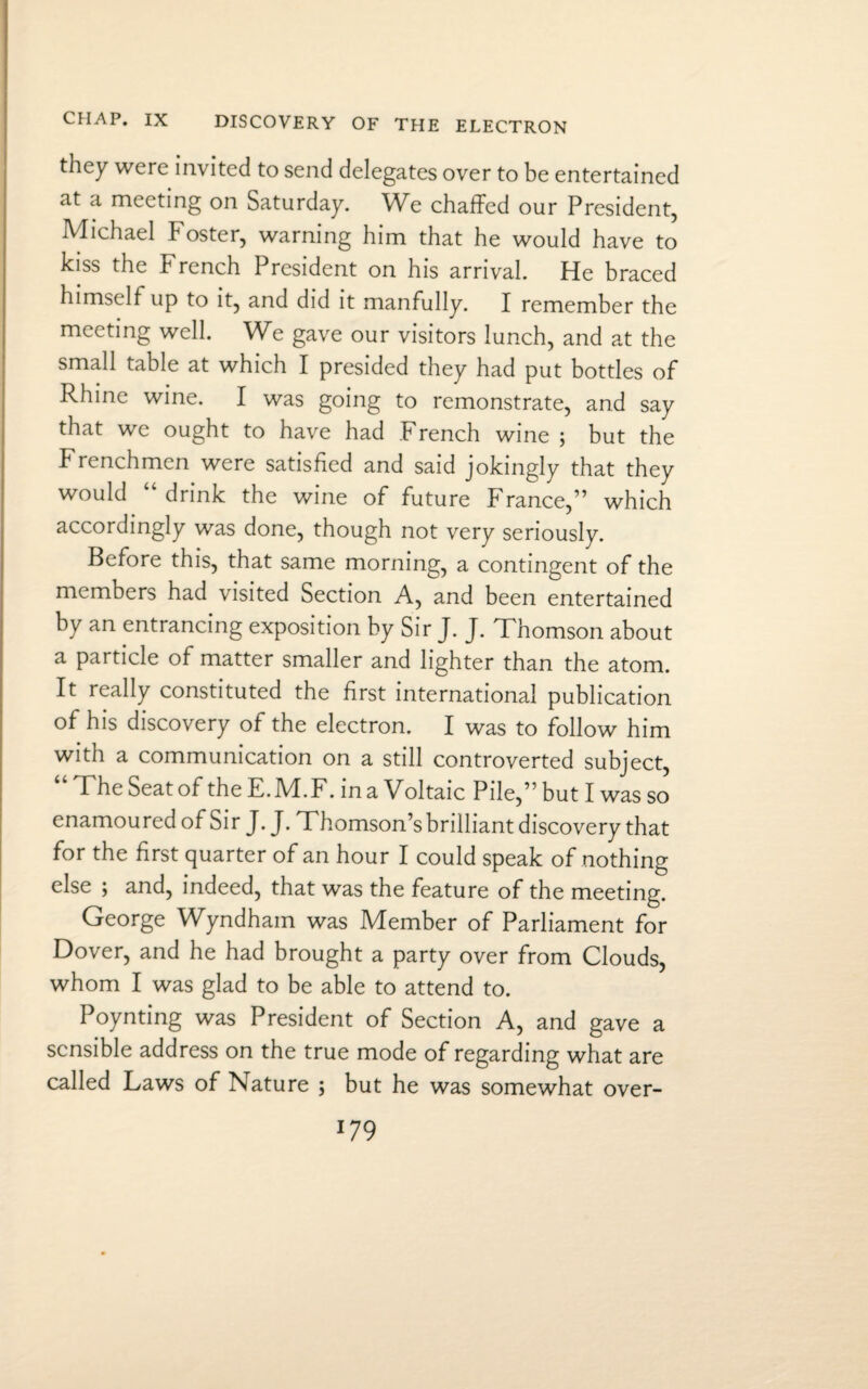 CHAP. IX DISCOVERY OF THE ELECTRON they were invited to send delegates over to be entertained at a meeting on Saturday. We chaffed our President, Michael Foster, warning him that he would have to kiss the French President on his arrival. He braced himself up to it, and did it manfully. I remember the meeting well. We gave our visitors lunch, and at the small table at which I presided they had put bottles of Rhine wine. I was going to remonstrate, and say that we ought to have had French wine ; but the Frenchmen were satisfied and said jokingly that they would “ drink the wine of future France,” which accordingly was done, though not very seriously. Before this, that same morning, a contingent of the members had visited Section A, and been entertained by an entrancing exposition by Sir J. J. Thomson about a particle of matter smaller and lighter than the atom. It really constituted the first international publication of his discovery of the electron. I was to follow him with a communication on a still controverted subject, “ The Seat of the E.M.F. in a Voltaic Pile,” but I was so enamoured of Sir J. J. Thomson’sbrilliant discovery that for the first quarter of an hour I could speak of nothing else ; and, indeed, that was the feature of the meeting. George Wyndham was Member of Parliament for Dover, and he had brought a party over from Clouds, whom I was glad to be able to attend to. Poynting was President of Section A, and gave a sensible address on the true mode of regarding what are called Laws of Nature ; but he was somewhat over-
