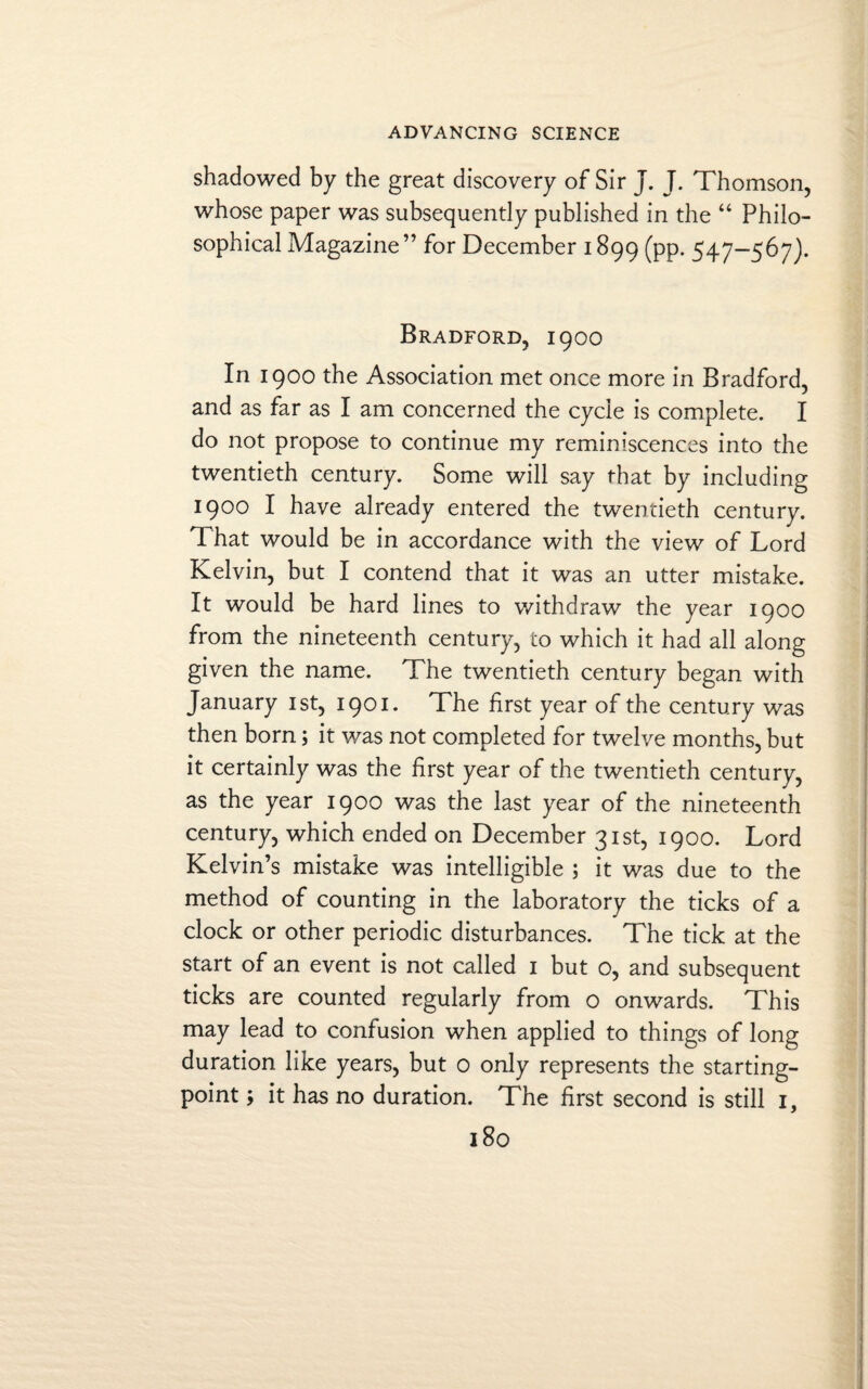shadowed by the great discovery of Sir J. J. Thomson, whose paper was subsequently published in the “ Philo¬ sophical Magazine” for December 1899 (pp. 547-567). Bradford, 1900 In 1900 the Association met once more in Bradford, and as far as I am concerned the cycle is complete. I do not propose to continue my reminiscences into the twentieth century. Some will say that by including 1900 I have already entered the twentieth century. 1 hat would be in accordance with the view of Lord Kelvin, but I contend that it was an utter mistake. It would be hard lines to withdraw the year 1900 from the nineteenth century, to which it had all along given the name. The twentieth century began with January 1st, 1901. The first year of the century was then born; it was not completed for twelve months, but it certainly was the first year of the twentieth century, as the year 1900 was the last year of the nineteenth century, which ended on December 31st, 1900. Lord Kelvin’s mistake was intelligible ; it was due to the method of counting in the laboratory the ticks of a clock or other periodic disturbances. The tick at the start of an event is not called 1 but o, and subsequent ticks are counted regularly from o onwards. This may lead to confusion when applied to things of long duration like years, but 0 only represents the starting- point ; it has no duration. The first second is still 1,