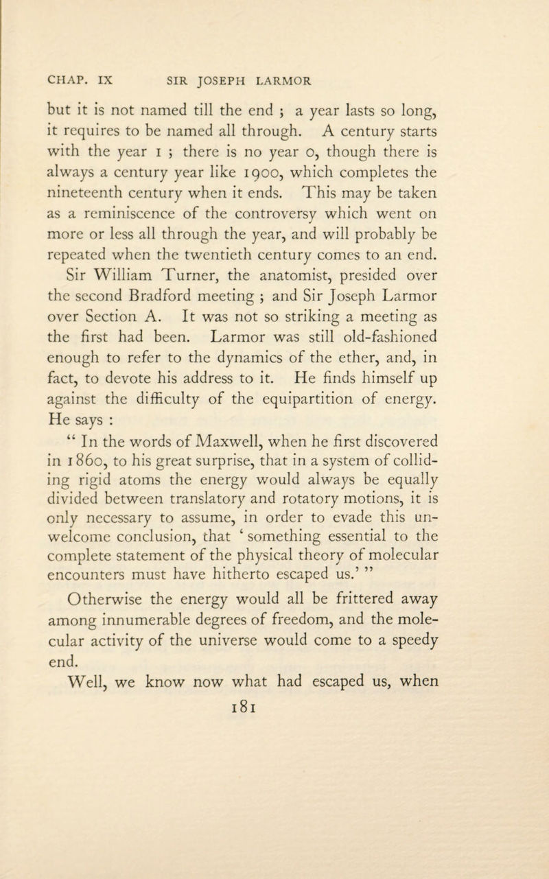 CHAP. IX SIR JOSEPH LARMOR but it is not named till the end ; a year lasts so long, it requires to be named all through. A century starts with the year i ; there is no year o, though there is always a century year like 1900, which completes the nineteenth century when it ends. This may be taken as a reminiscence of the controversy which went on more or less all through the year, and will probably be repeated when the twentieth century comes to an end. Sir William Turner, the anatomist, presided over the second Bradford meeting ; and Sir Joseph Larmor over Section A. It was not so striking a meeting as the first had been. Larmor was still old-fashioned enough to refer to the dynamics of the ether, and, in fact, to devote his address to it. He finds himself up against the difficulty of the equipartition of energy. He says : “In the words of Maxwell, when he first discovered in 1860, to his great surprise, that in a system of collid¬ ing rigid atoms the energy would always be equally divided between translatory and rotatory motions, it is only necessary to assume, in order to evade this un¬ welcome conclusion, chat 4 something essential to the complete statement of the physical theory of molecular encounters must have hitherto escaped us.’ ” Otherwise the energy would all be frittered away among innumerable degrees of freedom, and the mole¬ cular activity of the universe would come to a speedy end. Well, we know now what had escaped us, when