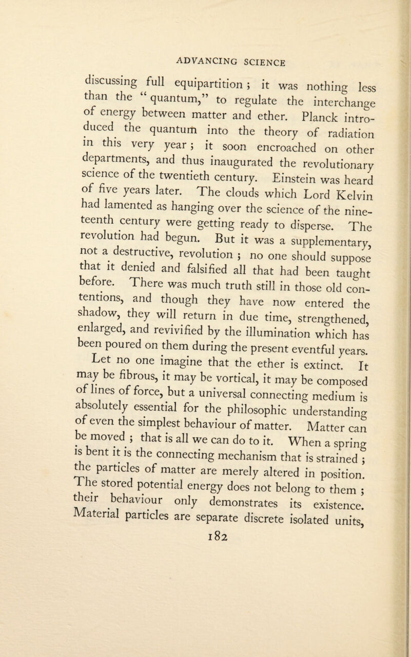 discussing full equipartition ; it was nothing less than the quantum, to regulate the interchange °‘ energy between matter and ether. Planck intro¬ duced the quantum into the theory of radiation in this very year; it soon encroached on other departments, and thus inaugurated the revolutionary science of the twentieth century. Einstein was heard of five years later. The clouds which Lord Kelvin had lamented as hanging over the science of the nine¬ teenth century were getting ready to disperse. The revolution had begun. But it was a supplementary, not a destructive, revolution ; no one should suppose that it denied and falsified all that had been taught before. There was much truth still in those old con¬ tentions, and though they have now entered the shadow, they will return in due time, strengthened, enlarged, and revivified by the illumination which has been poured on them during the present eventful years. Let no one imagine that the ether is extinct. It may be fibrous, it may be vortical, it may be composed ot lines offeree, but a universal connecting medium is absolutely essential for the philosophic understanding of even the simplest behaviour of matter. Matter can be moved ; that is all we can do to it. When a spring is bent it is the connecting mechanism that is strained ; the particles of matter are merely altered in position. 1 he stored potential energy does not belong to them ; tieir behaviour only demonstrates its existence. Material particles are separate discrete isolated units, l82