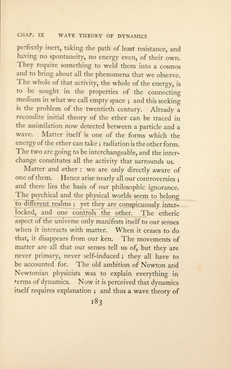 CHAP. IX WAVE THEORY OF DYNAMICS perfectly inert, taking the path of least resistance, and having no spontaneity, no energy even, of their own. They require something to weld them into a cosmos and to bring about all the phenomena that we observe. I he whole of that activity, the whole of the energy, is to be sought in the properties of the connecting medium in what we call empty space ; and this seeking is the problem of the twentieth century. Already a recondite initial theory of the ether can be traced in the assimilation now detected between a particle and a wave. Matter itself is one of the forms which the energy of the ether can take; radiation is the other form. The two are going to be interchangeable, and the inter¬ change constitutes all the activity that surrounds us. Matter and ether : we are only directly aware of one of them. Hence arise nearly all our controversies ; and there lies the basis of our philosophic ignorance. The psychical and the physical worlds seem to belong to different realms ; yet they are conspicuously inter¬ locked, and one controls the other. The etheric aspect of the universe only manifests itself to our senses when it interacts with matter. When it ceases to do that, it disappears from our ken. The movements of matter are all that our senses tell us of, but they are never primary, never self-induced ; they all have to be accounted for. The old ambition of Newton and Newtonian physicists was to explain everything in terms of dynamics. Now it is perceived that dynamics itself requires explanation ; and thus a wave theory of